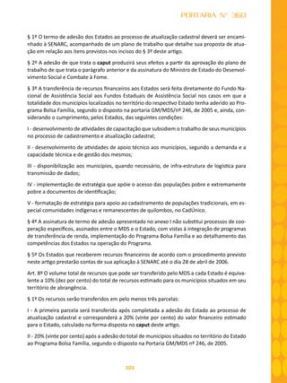 103
PORTARIA N° 360
§ 1º O termo de adesão dos Estados ao processo de atualização cadastral deverá ser encami-
nhado à SENARC, acompanhado de um plano de trabalho que detalhe sua proposta de atua-
ção em relação aos itens previstos nos incisos do § 3º deste artigo.
§ 2º A adesão de que trata o caput produzirá seus efeitos a partir da aprovação do plano de
trabalho de que trata o parágrafo anterior e da assinatura do Ministro de Estado do Desenvol-
vimento Social e Combate à Fome.
§ 3º A transferência de recursos financeiros aos Estados será feita diretamente do Fundo Na-
cional de Assistência Social aos Fundos Estaduais de Assistência Social nos casos em que a
totalidade dos municípios localizados no território do respectivo Estado tenha aderido ao Pro-
grama Bolsa Família, segundo o disposto na portaria GM/MDS/nº 246, de 2005 e, ainda, con-
siderando o cumprimento, pelos Estados, das seguintes condições:
I - desenvolvimento de atividades de capacitação que subsidiem o trabalho de seus municípios
no processo de cadastramento e atualização cadastral;
II - desenvolvimento de atividades de apoio técnico aos municípios, segundo a demanda e a
capacidade técnica e de gestão dos mesmos;
III - dísponibilização aos municípios, quando necessário, de infra-estrutura de logística para
transmissão de dados;
IV - implementação de estratégia que apóie o acesso das populações pobre e extremamente
pobre a documentos de identificação;
V - formatação de estratégia para apoio ao cadastramento de populações tradicionais, em es-
pecial comunidades indígenas e remanescentes de quilombos, no CadÚnico.
§ 4º A assinatura de termo de adesão apresentado no anexo I não substitui processos de coo-
peração específicos, assinados entre o MDS e o Estado, com vistas à integração de programas
de transferência de renda, implementação do Programa Bolsa Família e ao detalhamento das
competências dos Estados na operação do Programa.
§ 5º Os Estados que receberem recursos financeiros de acordo com o procedimento previsto
neste artigo prestarão contas de sua aplicação à SENARC até o dia 28 de abril de 2006.
Art. 8º O volume total de recursos que pode ser transferido pelo MDS a cada Estado é equiva-
lente a 10% (dez por cento) do total de recursos estimado para os municípios situados em seu
território de abrangência.
§ 1º Os recursos serão transferidos em pelo menos três parcelas:
I - A primeira parcela será transferida após completada a adesão do Estado ao processo de
atualização cadastral e corresponderá a 20% (vinte por cento) do valor financeiro estimado
para o Estado, calculado na forma disposta no caput deste artigo.
II - 20% (vinte por cento) após a adesão do total de municípios situados no território do Estado
ao Programa Bolsa Família, segundo o disposto na Portaria GM/MDS nº 246, de 2005.
 