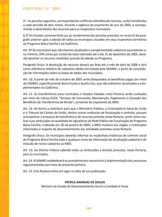 104
PORTARIA N° 360
III - As parcelas seguintes, correspondentes a 60% da estimativa de recursos, serão transferidas
a cada período de dois meses, durante a vigência do orçamento do ano de 2005, e acompa-
nharão o desembolso dos recursos para os respectivos municípios.
§ 2º Os Estados somente farão jus ao recebimento das parcelas previstas no inciso III do pará-
grafo anterior após a adesão de todos os municípios situados em seus respectivos territórios
ao Programa Bolsa Família e ao CadÚnico.
Art. 9º Os municípios que não tiverem atualizado e complementado cadastros equivalentes a,
no mínimo, 20% (vinte por cento) do total estimado até o dia 31 de dezembro de 2005, deve-
rão devolver os recursos recebidos quando da adesão ao Programa.
Parágrafo Único. A devolução de recursos deverá ser feita até o mês de abril de 2006 e terá
como referência relatório de cadastros válidos formatado pela SENARC, a partir da consolida-
ção de informações sobre as bases de dados dos municípios.
Art. 10. A partir do mês de outubro de 2005 serão bloqueados os benefícios pagos por meio
do CADBES, especificamente Bolsa Escola e Auxílio Gás, que não estiverem atualizados e com-
plementados no CadÚnico.
Art. 11. As transferências para municípios e Estados tratadas nesta Portaria serão custeadas
por meio da rubrica 6524, “Serviços de Concessão, Manutenção, Pagamento e Cessação dos
Benefícios de Transferência de Renda”, constante do orçamento do MDS.
Art. 12. De forma a contribuir para que o Ministério Público, a Controladoria Geral da União
e o Tribunal de Contas da União, dentre outras instâncias de fiscalização e controle, possam
acompanhar o processo de transferência de recursos previsto nesta Portaria, assim como rea-
lizar suas atribuições na qualidade de signatários da Rede Pública de Fiscalização do Programa
Bolsa Família, instituída em 20 de janeiro de 2005, o MDS manterá tais órgãos e instituições
informados a respeito do desenvolvimento das atividades previstas nesta Portaria.
Parágrafo Único. Os municípios deverão informar às respectivas instâncias de controle social
do Programa Bolsa Família todo e qualquer envio de informação de atualização cadastral e de
inclusão de novos cadastros ao MDS.
Art. 13. Ao Distrito Federal caberão todas as atribuições e direitos previstos, nesta Portaria,
para os municípios.
Art. 14. A SENARC estabelecerá os procedimentos necessários à implementação dos processos
regulamentados por meio da presente portaria.
Art. 15. Esta Portaria entra em vigor na data de sua publicação.
PATRUS ANANIAS DE SOUZA
Ministro de Estado do Desenvolvimento Social e Combate à Fome
 