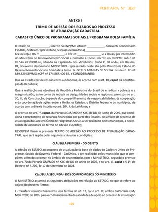 105
PORTARIA N° 360
ANEXO I
TERMO DE ADESÃO DOS ESTADOS AO PROCESSO
DE ATUALIZAÇÃO CADASTRAL
CADASTRO ÚNICO DE PROGRAMAS SOCIAIS E PROGRAMA BOLSA FAMÍLIA
OEstadode ,inscritonoCNPJ/MFsobonº ,doravantedenominado
ESTADO, neste ato representado pelo(a) Governador(a) ,
brasileiro(a), RG nº , e CPF nº , e a União, por intermédio
do Ministério do Desenvolvimento Social e Combate à Fome, inscrito no CNPJ/MF sob o nº
05.526.783/0001-65, situado na Esplanada dos Ministérios, Bloco C, 50 andar, em Brasília,
DF, doravante denominado MINISTÉRIO, representado neste ato pelo Ministro de Estado do
Desenvolvimento Social e Combate à Fome, Sr. PATRUS ANANIAS DE SOUSA, brasileiro, RG nº
889.329 SSP/MG e CPF nº 174.864.406-87, e CONSIDERANDO:
Que os Estados brasileiros são entes autônomos, de acordo com o art. 18, caput, da Constitui-
ção da República;
Que a realização dos objetivos da República Federativa do Brasil de erradicar a pobreza e a
marginalizarão, assim como de reduzir as desigualdades sociais e regionais, previstos no art.
30, III, da Constituição, depende do compartilhamento de responsabilidades, da cooperação
e da coordenação de ações entre a União, os Estados, o Distrito Federal e os municípios, de
acordo com a diretriz inscrita no art. 204, I, da Lei Maior; e
O previsto no art, 7º, caput, da Portaria GM/MDS nº XXX, de DD de junho de 2005, que condi-
ciona o recebimento de recursos financeiros por parte dos Estados, no âmbito do processo de
atualização do Cadastro Único de Programas Sociais a ser realizado pelos municípios, à neces-
sidade de assinatura de termo de adesão específico;
RESOLVEM firmar o presente TERMO DE ADESÃO AO PROCESSO DE ATUALIZAÇÂO CADAS-
TRAL, que será regido pelas seguintes cláusulas e condições:
CLÁUSULA PRIMEIRA - DO OBJETO
A adesão do ESTADO ao processo de atualização da base de dados do Cadastro Único de Pro-
gramas Sociais do Governo Federal - CadÚnico, a ser realizado pelos municípios que o com-
põem, a fim de cooperar, no âmbito de seu território, com o MINISTÉRIO , segundo o previsto
no art. 70 da Portaria GM/MDS nº XXX, de DD de junho de 2005, e no art. 11, caput e § 1º, do
Decreto nº 5.209, de 17 de setembro de 2004.
CLÁUSULA SEGUNDA - DOS COMPROMISSOS DO MINISTÉRIO
O MINISTÉRIO assumirá as seguintes atribuições em relação ao ESTADO, no que se refere ao
objeto do presente Termo:
I - transferir recursos financeiros, nos termos do art. 1º, c/c o art. 7º, ambos da Portaria GM/
MDS nº XX, de 2005, para o co-financiamento das atividades de apoio ao processo de atualização
 