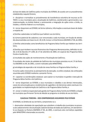 106
PORTARIA N° 360
da base de dados do CadÚnico pelos municípios do ESTADO, de acordo com os procedimentos
estabelecidos naquela Portaria;
II - disciplinar e normatizar os procedimentos de transferência voluntária de recursos ao ES-
TADO e a seus municípios para a atualização do CadÚnico, coordenando e gerenciando a sua
implementação, no âmbito federal, e promovendo a integração de ações entre a União, os
Estados, o Distrito Federal e os municípios;
III - tornar disponíveis ao ESTADO, de forma rotineira, informações e eventuais bases de dados
a respeito de:
a) famílias cadastradas no CadÚnico que habitem seu território;
b) número potencial de cadastros a ser remunerado a cada município, em função de ativida-
des desenvolvidas com base no art. 20, § 20, incisos I a III da Portaria GM/MDS nº XX, de 2005;
c) famílias selecionadas como beneficiárias do Programa Bolsa Família que habitem seu terri-
tório;
d) famílias que recebem recursos financeiros dos Programas Remanescentes, definidos no art.
30, § 10 do Decreto nº 5.209, de 17 de setembro de 2004, em especial dos Programas Bolsa
Escola e Auxílio Gás;
e) resultados das ações de monitoramento e fiscalização do CadÚnico;
f) resultados dos testes da validade do CadÚnico dos municípios previstos no art. 5º da Porta-
ria GM/MDS no XX, de 2005, a serem realizados pelo MINISTÉRIO;
g) estratégias de expansão e de inclusão de novas famílias no Programa Bolsa Família; e
h) outras ações necessárias ao planejamento da execução, na esfera estadual, das atribuições
assumidas pelo ESTADO mediante o presente Termo;
IV - capacitar as coordenações estaduais -para apoiar os municípios na gestão e execução do
Programa Bolsa Família e do CadÚnico;
V - tornar disponíveis ao ESTADO, a seus municípios e cidadãos e aos demais interessados,
canais de comunicação para o recebimento de sugestões e de denúncias sobre eventuais irre-
gularidades na implementação do CadÚnico e do Programa Bolsa Família; e
VI - enviar à instância responsável pela gestão do Programa Bolsa Família do ESTADO a relação
de municípios que firmaram Termo de Adesão ao programa no âmbito de seu território.
CLAUSULA TERCEIRA – DOS COMPROMISSOS ASSUMIDOS PELO ESTADO
O ESTADO, no âmbito de seu território, compromete-se a:
I - desenvolver atividades de capacitação que subsidiem o trabalho dos municípios no proces-
so de cadastramento e de atualização cadastral da base de dados do CadÚnico, em atendimen-
to ao disposto na Portaria GM/MDS nº XX, de 2005, e eventuais atos normativos expedidos
pelo MINISTÉRIO relacionados ao assunto;
 