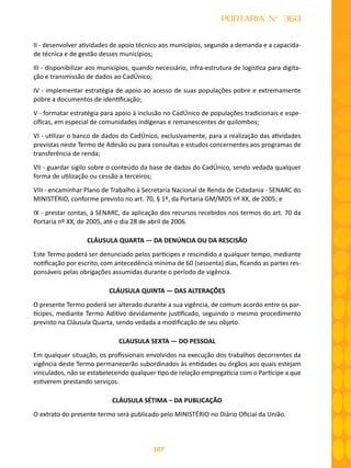 107
PORTARIA N° 360
II - desenvolver atividades de apoio técnico aos municípios, segundo a demanda e a capacida-
de técnica e de gestão desses municípios;
III - disponibilizar aos municípios, quando necessário, infra-estrutura de logística para digita-
ção e transmissão de dados ao CadÚnico;
IV - implementar estratégia de apoio ao acesso de suas populações pobre e extremamente
pobre a documentos de identificação;
V - formatar estratégia para apoio à inclusão no CadÚnico de populações tradicionais e espe-
cíficas, em especial de comunidades indígenas e remanescentes de quilombos;
VI - utilizar o banco de dados do CadÚnico, exclusivamente, para a realização das atividades
previstas neste Termo de Adesão ou para consultas e estudos concernentes aos programas de
transferência de renda;
VII - guardar sigilo sobre o conteúdo da base de dados do CadÚnico, sendo vedada qualquer
forma de utilização ou cessão a terceiros;
VIII - encaminhar Plano de Trabalho à Secretaria Nacional de Renda de Cidadania - SENARC do
MINISTÉRIO, conforme previsto no art. 70, § 1º, da Portaria GM/MDS nº XX, de 2005; e
IX - prestar contas, à SENARC, da aplicação dos recursos recebidos nos termos do art. 70 da
Portaria nº XX, de 2005, até o dia 28 de abril de 2006.
CLÁUSULA QUARTA — DA DENÚNCIA OU DA RESCISÃO
Este Termo poderá ser denunciado pelos partícipes e rescindido a qualquer tempo, mediante
notificação por escrito, com antecedência mínima de 60 (sessenta) dias, ficando as partes res-
ponsáveis pelas obrigações assumidas durante o período de vigência.
CLÁUSULA QUINTA — DAS ALTERAÇÕES
O presente Termo poderá ser alterado durante a sua vigência, de comum acordo entre os par-
tícipes, mediante Termo Aditivo devidamente justificado, seguindo o mesmo procedimento
previsto na Cláusula Quarta, sendo vedada a modificação de seu objeto.
CLAUSULA SEXTA — DO PESSOAL
Em qualquer situação, os profissionais envolvidos na execução dos trabalhos decorrentes da
vigência deste Termo permanecerão subordinados às entidades ou órgãos aos quais estejam
vinculados, não se estabelecendo qualquer tipo de relação empregatícia com o Partícipe a que
estiverem prestando serviços.
CLÁUSULA SÉTIMA – DA PUBLICAÇÃO
O extrato do presente termo será publicado pelo MINISTÉRIO no Diário Oficial da União.
 