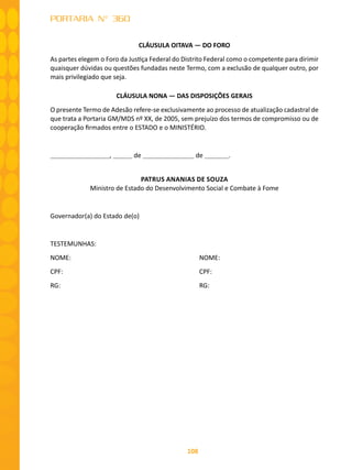 108
PORTARIA N° 360
CLÁUSULA OITAVA — DO FORO
As partes elegem o Foro da Justiça Federal do Distrito Federal como o competente para dirimir
quaisquer dúvidas ou questões fundadas neste Termo, com a exclusão de qualquer outro, por
mais privilegiado que seja.
CLÁUSULA NONA — DAS DISPOSIÇÕES GERAIS
O presente Termo de Adesão refere-se exclusivamente ao processo de atualização cadastral de
que trata a Portaria GM/MDS nº XX, de 2005, sem prejuízo dos termos de compromisso ou de
cooperação firmados entre o ESTADO e o MINISTÉRIO.
, de de .
PATRUS ANANIAS DE SOUZA
Ministro de Estado do Desenvolvimento Social e Combate à Fome
Governador(a) do Estado de(o)
TESTEMUNHAS:
NOME: 						 NOME:
CPF: 							 CPF:
RG:							 RG:
 