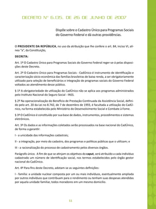 11
DECRETO Nº 6.135, DE 26 DE JUNHO DE 2007
Dispõe sobre o Cadastro Único para Programas Sociais
do Governo Federal e dá outras providências.
O PRESIDENTE DA REPÚBLICA, no uso da atribuição que lhe confere o art. 84, inciso VI, alí-
nea “a”, da Constituição,
DECRETA:
Art. 1º O Cadastro Único para Programas Sociais do Governo Federal reger-se-á pelas disposi-
ções deste Decreto.
Art. 2º O Cadastro Único para Programas Sociais - CadÚnico é instrumento de identificação e
caracterização sócio-econômica das famílias brasileiras de baixa renda, a ser obrigatoriamente
utilizado para seleção de beneficiários e integração de programas sociais do Governo Federal
voltados ao atendimento desse público.
§ 1º A obrigatoriedade de utilização do CadÚnico não se aplica aos programas administrados
pelo Instituto Nacional do Seguro Social - INSS.
§ 2º Na operacionalização do Benefício de Prestação Continuada da Assistência Social, defini-
do pelo art. 20 da Lei no 8.742, de 7 de dezembro de 1993, é facultada a utilização do CadÚ-
nico, na forma estabelecida pelo Ministério do Desenvolvimento Social e Combate à Fome.
§ 3º O CadÚnico é constituído por sua base de dados, instrumentos, procedimentos e sistemas
eletrônicos.
Art. 3º Os dados e as informações coletados serão processados na base nacional do CadÚnico,
de forma a garantir:
I - a unicidade das informações cadastrais;
II - a integração, por meio do cadastro, dos programas e políticas públicas que o utilizam; e
III - a racionalização do processo de cadastramento pelos diversos órgãos.
Parágrafo único. A fim de que se atinjam os objetivos do caput, será atribuído a cada indivíduo
cadastrado um número de identificação social, nos termos estabelecidos pelo órgão gestor
nacional do CadÚnico.
Art. 4º Para fins deste Decreto, adotam-se as seguintes definições:
I - família: a unidade nuclear composta por um ou mais indivíduos, eventualmente ampliada
por outros indivíduos que contribuam para o rendimento ou tenham suas despesas atendidas
por aquela unidade familiar, todos moradores em um mesmo domicílio.
 