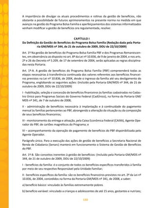 110
A importância de divulgar os atuais procedimentos e rotinas da gestão de benefícios, não
obstante a possibilidade de futuros aprimoramentos na presente norma na medida em que
avanços na gestão do Programa Bolsa Família e aperfeiçoamentos dos sistemas informatizados
venham modificar a gestão de benefícios ora regulamentada, resolve:
CAPÍTULO I
Da Definição da Gestão de Benefícios do Programa Bolsa Família (Redação dada pela Porta-
ria GM/MDS nº 344, de 21 de outubro de 2009, DOU de 22/10/2009)
Art. 1º Na gestão de benefícios do Programa Bolsa Família PBF e dos Programas Remanescen-
tes, em observância ao disposto no art. 8º da Lei nº 10.836, de 9 de janeiro de 2004, e nos arts.
2º e 26 do Decreto nº 5.209, de 17 de setembro de 2004, serão aplicadas as regras disciplina-
das nesta Portaria.
Art. 1º-A. A gestão de benefícios do Programa Bolsa Família (PBF) compreenderá todas as
etapas necessárias à transferência continuada dos valores referentes aos benefícios financei-
ros previstos na Lei nº 10.836, de 2004, desde o ingresso da família até seu desligamento do
Programa, englobando as seguintes ações: (Incluído pela Portaria GM/MDS nº 344, de 21 de
outubro de 2009, DOU de 22/10/2009)
I - habilitação, seleção e concessão de benefícios financeiros às famílias cadastradas no Cadas-
tro Único para Programas Sociais do Governo Federal (CadÚnico), na forma da Portaria GM/
MDS nº 341, de 7 de outubro de 2008;
II - administração de benefícios necessária à implantação e à continuidade do pagamento
mensal às famílias pertencentes ao PBF, abrangendo a alteração da situação ou da composição
de seus benefícios financeiros;
III - monitoramento da entrega e ativação, pela Caixa Econômica Federal (CAIXA), Agente Ope-
rador do PBF, de cartões magnéticos do Programa; e
IV – acompanhamento da operação de pagamento de benefícios do PBF disponibilizada pelo
Agente Operador.
Parágrafo único. Para a execução das ações de gestão de benefícios a Secretaria Nacional de
Renda de Cidadania (Senarc) manterá em funcionamento o Sistema de Gestão de Benefícios
do PBF.
Art. 1º-B. São conceitos inerentes à gestão de benefícios: (Incluído pela Portaria GM/MDS nº
344, de 21 de outubro de 2009, DOU de 22/10/2009)
I - benefícios da família: é o conjunto de todos os benefícios específicos transferidos à família
por meio de seu respectivo Responsável pela Unidade Familiar;
II - benefícios específicos da família: são os benefícios financeiros previstos no art. 2º da Lei nº
10.836, de 2004, concedidos na forma da Portaria GM/MDS nº 341, de 2008, a saber:
a) benefício básico: vinculado às famílias extremamente pobres
b) benefício variável: vinculado a crianças e adolescentes de até 15 anos, gestantes e nutrizes;
 
