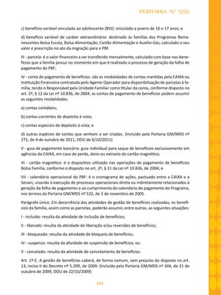 111
PORTARIA Nº 555
c) benefício variável vinculado ao adolescente (BVJ): vinculado a jovens de 16 e 17 anos; e
d) benefício variável de caráter extraordinário: destinado às famílias dos Programas Rema-
nescentes Bolsa Escola, Bolsa Alimentação, Cartão Alimentação e Auxílio-Gás, calculado o seu
valor e prescrição no ato da migração para o PBF.
III - parcela: é o valor financeiro a ser transferido mensalmente, calculado com base nos bene-
fícios que a família possui no momento em que é realizado o processo de geração da folha de
pagamento do PBF;
IV - conta de pagamento de benefícios: são as modalidades de contas mantidas pela CAIXA ou
Instituição Financeira contratada pelo Agente Operador para disponibilização de parcelas à fa-
mília, tendo o Responsável pela Unidade Familiar como titular da conta, conforme disposto no
art. 2º, § 12 da Lei nº 10.836, de 2004; as contas de pagamento de benefícios podem assumir
as seguintes modalidades:
a) contas contábeis;
b) contas-correntes de depósito à vista;
c) contas especiais de depósito à vista; e
d) outras espécies de contas que venham a ser criadas. (Incluído pela Portaria GM/MDS nº
271, de 4 de outubro de 2011, DOU de 6/10/2011)
V - guia de pagamento bancária: guia individual para saque de benefícios exclusivamente em
agências da CAIXA, em caso de perda, dano ou extravio do cartão magnético;
VI - cartão magnético: é o dispositivo utilizado nas operações de pagamento de benefícios
Bolsa Família, conforme o disposto no art. 2º, § 11 da Lei nº 10.836, de 2004; e
VII - calendário operacional do PBF: é o cronograma de ações, pactuado entre a CAIXA e a
Senarc, visando à execução de processos operacionais direta ou indiretamente relacionados à
geração da folha de pagamento e ao cumprimento do calendário de pagamento do Programa,
nos termos da Portaria GM/MDS nº 532, de 3 de novembro de 2005.
Parágrafo único. Em decorrência das atividades de gestão de benefícios realizadas, os benefí-
cios da família, assim como as parcelas, poderão assumir, entre outras, as seguintes situações:
I - incluído: resulta da atividade de inclusão de benefícios;
II - liberado: resulta da atividade de liberação e/ou reversões de benefícios;
III - bloqueado: resulta da atividade de bloqueio de benefícios;
IV - suspenso: resulta da atividade de suspensão de benefícios; ou
V - cancelado: resulta da atividade de cancelamento de benefícios.
Art. 1º-C. A gestão de benefícios caberá, de forma comum, sem prejuízo do disposto no art.
13, inciso II do Decreto nº 5.209, de 2004: (Incluído pela Portaria GM/MDS nº 344, de 21 de
outubro de 2009, DOU de 22/10/2009)
 