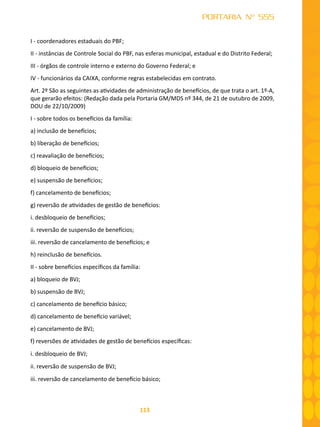 113
PORTARIA Nº 555
I - coordenadores estaduais do PBF;
II - instâncias de Controle Social do PBF, nas esferas municipal, estadual e do Distrito Federal;
III - órgãos de controle interno e externo do Governo Federal; e
IV - funcionários da CAIXA, conforme regras estabelecidas em contrato.
Art. 2º São as seguintes as atividades de administração de benefícios, de que trata o art. 1º-A,
que gerarão efeitos: (Redação dada pela Portaria GM/MDS nº 344, de 21 de outubro de 2009,
DOU de 22/10/2009)
I - sobre todos os benefícios da família:
a) inclusão de benefícios;
b) liberação de benefícios;
c) reavaliação de benefícios;
d) bloqueio de benefícios;
e) suspensão de benefícios;
f) cancelamento de benefícios;
g) reversão de atividades de gestão de benefícios:
i. desbloqueio de benefícios;
ii. reversão de suspensão de benefícios;
iii. reversão de cancelamento de benefícios; e
h) reinclusão de benefícios.
II - sobre benefícios específicos da família:
a) bloqueio de BVJ;
b) suspensão de BVJ;
c) cancelamento de benefício básico;
d) cancelamento de benefício variável;
e) cancelamento de BVJ;
f) reversões de atividades de gestão de benefícios específicas:
i. desbloqueio de BVJ;
ii. reversão de suspensão de BVJ;
iii. reversão de cancelamento de benefício básico;
 