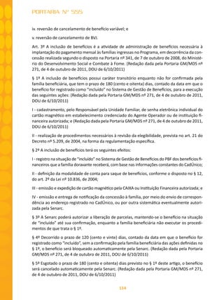 114
PORTARIA Nº 555
iv. reversão de cancelamento de benefício variável; e
v. reversão de cancelamento de BVJ.
Art. 3º A inclusão de benefícios é a atividade de administração de benefícios necessária à
implantação do pagamento mensal às famílias ingressas no Programa, em decorrência da con-
cessão realizada segundo o disposto na Portaria nº 341, de 7 de outubro de 2008, do Ministé-
rio do Desenvolvimento Social e Combate à Fome. (Redação dada pela Portaria GM/MDS nº
271, de 4 de outubro de 2011, DOU de 6/10/2011)
§ 1º A inclusão de benefícios possui caráter transitório enquanto não for confirmada pela
família beneficiária, que tem o prazo de 180 (cento e oitenta) dias, contado da data em que o
benefício for registrado como “incluído” no Sistema de Gestão de Benefícios, para a execução
das seguintes ações: (Redação dada pela Portaria GM/MDS nº 271, de 4 de outubro de 2011,
DOU de 6/10/2011)
I - cadastramento, pelo Responsável pela Unidade Familiar, de senha eletrônica individual do
cartão magnético em estabelecimento credenciado do Agente Operador ou de instituição fi-
nanceira autorizada; e (Redação dada pela Portaria GM/MDS nº 271, de 4 de outubro de 2011,
DOU de 6/10/2011)
II - realização de procedimentos necessários à revisão da elegibilidade, prevista no art. 21 do
Decreto nº 5.209, de 2004, na forma da regulamentação específica.
§ 2º A inclusão de benefícios terá os seguintes efeitos:
I - registro na situação de “incluído” no Sistema de Gestão de Benefícios do PBF dos benefícios fi-
nanceiros que a família doravante receberá, com base nas informações constantes do CadÚnico;
II - definição da modalidade de conta para saque de benefícios, conforme o disposto no § 12,
do art. 2º da Lei nº 10.836, de 2004;
III - emissão e expedição de cartão magnético pela CAIXA ou Instituição Financeira autorizada; e
IV - emissão e entrega de notificação da concessão à família, por meio do envio de correspon-
dência ao endereço registrado no CadÚnico, ou por outra sistemática eventualmente autori-
zada pela Senarc.
§ 3º A Senarc poderá autorizar a liberação de parcelas, mantendo-se o benefício na situação
de “incluído” até sua confirmação, enquanto a família beneficiária não executar os procedi-
mentos de que trata o § 1º.
§ 4º Decorrido o prazo de 120 (cento e vinte) dias, contado da data em que o benefício for
registrado como “incluído”, sem a confirmação pela família beneficiária das ações definidas no
§ 1º, o benefício será bloqueado automaticamente pela Senarc. (Redação dada pela Portaria
GM/MDS nº 271, de 4 de outubro de 2011, DOU de 6/10/2011)
§ 5º Esgotado o prazo de 180 (cento e oitenta) dias previsto no § 1º deste artigo, o benefício
será cancelado automaticamente pela Senarc. (Redação dada pela Portaria GM/MDS nº 271,
de 4 de outubro de 2011, DOU de 6/10/2011)
 