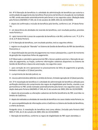 115
PORTARIA Nº 555
Art. 4º A liberação de benefícios é a atividade de administração de benefícios que autoriza a
continuidade de pagamento dos benefícios financeiros da família em situação de normalidade
no PBF, sendo executada automaticamente pela Senarc e nos seguintes casos: (Redação dada
pela Portaria GM/MDS nº 344, de 21 de outubro de 2009, DOU de 22/10/2009)
I - depois de confirmada a inclusão de benefícios pela família, conforme o art. 3º desta Porta-
ria;
II - em decorrência de atividades de reversão de benefícios, com resultado positivo, previstas
nesta Portaria; e
III - após transcorrido o prazo da suspensão de benefícios e de BVJ, conforme o art. 7º, § 3º e
15-B, § 3º desta Portaria.
§ 1º A liberação de benefícios, com resultado positivo, terá os seguintes efeitos:
I - registro na situação de “liberado” no Sistema de Gestão de Benefícios do PBF dos benefícios
financeiros; e
II - disponibilização das parcelas de pagamento nos meses subseqüentes, a partir do momento
da geração das respectivas folhas de pagamento.
§ 2º Observado o calendário operacional do PBF, a Senarc poderá autorizar a liberação de par-
celas de pagamento, ou fração, conforme informações cadastrais disponíveis no Sistema de
Gestão de Benefícios à época da autorização, nos seguintes casos:
I - para correção de erro operacional no processamento da folha de pagamento já gerada,
limitada a retroação a 12 (doze) parcelas;
II - cumprimento de decisão judicial; ou
III - recurso administrativo deferido no âmbito da Senarc, limitada à geração de 12 (doze) parcelas.
Art. 5º A reavaliação de benefícios é a atividade de administração de benefícios utilizada para
verificação eletrônica do cumprimento das regras de elegibilidade pela família, visando a sua
permanência no PBF, sendo realizada automaticamente pela Senarc nos seguintes casos: (Re-
dação dada pela Portaria GM/MDS nº 344, de 21 de outubro de 2009, DOU de 22/10/2009)
I - depois de processadas as alterações cadastrais da família beneficiária do PBF, ocorridas no
âmbito do CadÚnico;
II - depois de realizadas as atividades de reversão de benefícios nos casos citados nesta Portaria; ou
III - para compatibilização de informações entre o CadÚnico e o Sistema de Gestão de Benefícios,
a critério da Senarc.
Parágrafo único. A reavaliação de benefícios terá como efeitos: (Incluído pela Portaria GM/
MDS nº 344, de 21 de outubro de 2009, DOU de 22/10/2009)
I - liberação de benefícios, conforme as regras de elegibilidade do PBF sejam atendidas; e
 
