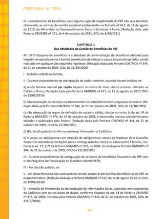 116
PORTARIA Nº 555
III - cancelamento de benefícios, caso alguma regra de elegibilidade do PBF não seja atendida,
observadas as normas de revisão cadastral estabelecidas na Portaria nº 617, de 11 de agosto
de 2010, do Ministério do Desenvolvimento Social e Combate à Fome. (Redação dada pela
Portaria GM/MDS nº 271, de 4 de outubro de 2011, DOU de 6/10/2011)
CAPÍTULO II
Das Atividades da Gestão de Benefícios do PBF
Art. 6º O bloqueio de benefícios é a atividade de administração de benefícios utilizada para
impedir temporariamente a família beneficiária de efetuar o saque de parcelas geradas, sendo
realizada em qualquer das seguintes hipóteses: (Redação dada pela Portaria GM/MDS nº 344,
de 21 de outubro de 2009, DOU de 22/10/2009)
I - Trabalho infantil na família;
II - Durante procedimento de averiguação de cadastramento, quando houver indícios de:
a) renda familiar mensal per capita superior ao limite de meio salário mínimo, utilizado no
Cadastro Único; (Redação dada pela Portaria GM/MDS nº 617, de 11 de agosto de 2010, DOU
de 12/08/2010)
b) não localização de crianças ou adolescentes nos estabelecimentos regulares de ensino; (Re-
dação dada pela Portaria GM/MDS nº 344, de 21 de outubro de 2009, DOU de 22/10/2009)
c) não adequação às regras de definição de cadastro válido, citadas no inciso II, do art. 4º da
Portaria GM/MDS nº 376, de 16 de outubro de 2008, e observado normas complementares
editadas e publicadas pela Senarc; (Redação dada pela Portaria GM/MDS nº 344, de 21 de
outubro de 2009, DOU de 22/10/2009)
d) Não localização da família no endereço informado no CadÚnico.
e) crianças ou adolescentes em situação de abrigamento, exceto na hipótese de o Conselho
Tutelar ter atestado as condições para a reintegração da criança ou adolescente à família, con-
forme o art. 25, § 7º da Portaria GM/MDS nº 376, de 2008. (Incluído pela Portaria GM/MDS nº
344, de 21 de outubro de 2009, DOU de 22/10/2009)
III - Durante procedimento de averiguação de acúmulo de benefícios financeiros do PBF com
os do Programa de Erradicação do Trabalho Infantil (PETI);
IV - Por decisão judicial; ou
V - em decorrência da não realização da revisão cadastral das famílias beneficiárias do PBF no
prazo normativo; (Redação dada pela Portaria GM/MDS nº 617, de 11 de agosto de 2010, DOU
de 12/08/2010)
VI - omissão de informação ou de prestação de informações falsas, apurados em cruzamento
do CadÚnico com outras bases de dados, conforme disposto no art. 18 da Portaria GM/MDS
nº 376, de 2008; (Incluído pela Portaria GM/MDS nº 344, de 21 de outubro de 2009, DOU de
22/10/2009)
 