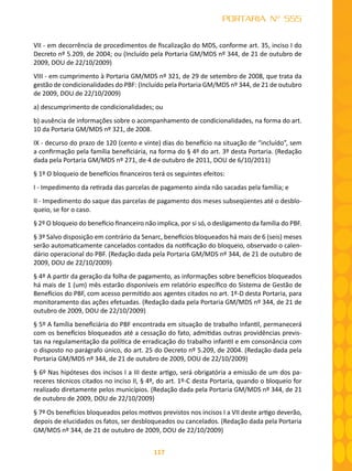 117
PORTARIA Nº 555
VII - em decorrência de procedimentos de fiscalização do MDS, conforme art. 35, inciso I do
Decreto nº 5.209, de 2004; ou (Incluído pela Portaria GM/MDS nº 344, de 21 de outubro de
2009, DOU de 22/10/2009)
VIII - em cumprimento à Portaria GM/MDS nº 321, de 29 de setembro de 2008, que trata da
gestão de condicionalidades do PBF: (Incluído pela Portaria GM/MDS nº 344, de 21 de outubro
de 2009, DOU de 22/10/2009)
a) descumprimento de condicionalidades; ou
b) ausência de informações sobre o acompanhamento de condicionalidades, na forma do art.
10 da Portaria GM/MDS nº 321, de 2008.
IX - decurso do prazo de 120 (cento e vinte) dias do benefício na situação de “incluído”, sem
a confirmação pela família beneficiária, na forma do § 4º do art. 3º desta Portaria. (Redação
dada pela Portaria GM/MDS nº 271, de 4 de outubro de 2011, DOU de 6/10/2011)
§ 1º O bloqueio de benefícios financeiros terá os seguintes efeitos:
I - Impedimento da retirada das parcelas de pagamento ainda não sacadas pela família; e
II - Impedimento do saque das parcelas de pagamento dos meses subseqüentes até o desblo-
queio, se for o caso.
§ 2º O bloqueio do benefício financeiro não implica, por si só, o desligamento da família do PBF.
§ 3º Salvo disposição em contrário da Senarc, benefícios bloqueados há mais de 6 (seis) meses
serão automaticamente cancelados contados da notificação do bloqueio, observado o calen-
dário operacional do PBF. (Redação dada pela Portaria GM/MDS nº 344, de 21 de outubro de
2009, DOU de 22/10/2009)
§ 4º A partir da geração da folha de pagamento, as informações sobre benefícios bloqueados
há mais de 1 (um) mês estarão disponíveis em relatório específico do Sistema de Gestão de
Benefícios do PBF, com acesso permitido aos agentes citados no art. 1º-D desta Portaria, para
monitoramento das ações efetuadas. (Redação dada pela Portaria GM/MDS nº 344, de 21 de
outubro de 2009, DOU de 22/10/2009)
§ 5º A família beneficiária do PBF encontrada em situação de trabalho infantil, permanecerá
com os benefícios bloqueados até a cessação do fato, admitidas outras providências previs-
tas na regulamentação da política de erradicação do trabalho infantil e em consonância com
o disposto no parágrafo único, do art. 25 do Decreto nº 5.209, de 2004. (Redação dada pela
Portaria GM/MDS nº 344, de 21 de outubro de 2009, DOU de 22/10/2009)
§ 6º Nas hipóteses dos incisos I a III deste artigo, será obrigatória a emissão de um dos pa-
receres técnicos citados no inciso II, § 4º, do art. 1º-C desta Portaria, quando o bloqueio for
realizado diretamente pelos municípios. (Redação dada pela Portaria GM/MDS nº 344, de 21
de outubro de 2009, DOU de 22/10/2009)
§ 7º Os benefícios bloqueados pelos motivos previstos nos incisos I a VII deste artigo deverão,
depois de elucidados os fatos, ser desbloqueados ou cancelados. (Redação dada pela Portaria
GM/MDS nº 344, de 21 de outubro de 2009, DOU de 22/10/2009)
 
