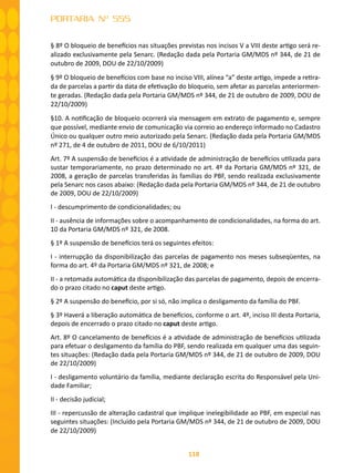 118
PORTARIA Nº 555
§ 8º O bloqueio de benefícios nas situações previstas nos incisos V a VIII deste artigo será re-
alizado exclusivamente pela Senarc. (Redação dada pela Portaria GM/MDS nº 344, de 21 de
outubro de 2009, DOU de 22/10/2009)
§ 9º O bloqueio de benefícios com base no inciso VIII, alínea “a” deste artigo, impede a retira-
da de parcelas a partir da data de efetivação do bloqueio, sem afetar as parcelas anteriormen-
te geradas. (Redação dada pela Portaria GM/MDS nº 344, de 21 de outubro de 2009, DOU de
22/10/2009)
§10. A notificação de bloqueio ocorrerá via mensagem em extrato de pagamento e, sempre
que possível, mediante envio de comunicação via correio ao endereço informado no Cadastro
Único ou qualquer outro meio autorizado pela Senarc. (Redação dada pela Portaria GM/MDS
nº 271, de 4 de outubro de 2011, DOU de 6/10/2011)
Art. 7º A suspensão de benefícios é a atividade de administração de benefícios utilizada para
sustar temporariamente, no prazo determinado no art. 4º da Portaria GM/MDS nº 321, de
2008, a geração de parcelas transferidas às famílias do PBF, sendo realizada exclusivamente
pela Senarc nos casos abaixo: (Redação dada pela Portaria GM/MDS nº 344, de 21 de outubro
de 2009, DOU de 22/10/2009)
I - descumprimento de condicionalidades; ou
II - ausência de informações sobre o acompanhamento de condicionalidades, na forma do art.
10 da Portaria GM/MDS nº 321, de 2008.
§ 1º A suspensão de benefícios terá os seguintes efeitos:
I - interrupção da disponibilização das parcelas de pagamento nos meses subseqüentes, na
forma do art. 4º da Portaria GM/MDS nº 321, de 2008; e
II - a retomada automática da disponibilização das parcelas de pagamento, depois de encerra-
do o prazo citado no caput deste artigo.
§ 2º A suspensão do benefício, por si só, não implica o desligamento da família do PBF.
§ 3º Haverá a liberação automática de benefícios, conforme o art. 4º, inciso III desta Portaria,
depois de encerrado o prazo citado no caput deste artigo.
Art. 8º O cancelamento de benefícios é a atividade de administração de benefícios utilizada
para efetuar o desligamento da família do PBF, sendo realizada em qualquer uma das seguin-
tes situações: (Redação dada pela Portaria GM/MDS nº 344, de 21 de outubro de 2009, DOU
de 22/10/2009)
I - desligamento voluntário da família, mediante declaração escrita do Responsável pela Uni-
dade Familiar;
II - decisão judicial;
III - repercussão de alteração cadastral que implique inelegibilidade ao PBF, em especial nas
seguintes situações: (Incluído pela Portaria GM/MDS nº 344, de 21 de outubro de 2009, DOU
de 22/10/2009)
 