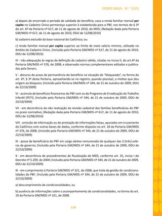 119
PORTARIA Nº 555
a) depois de encerrado o período de validade do benefício, caso a renda familiar mensal per
capita no Cadastro Único permaneça superior à estabelecida para o PBF, nos termos do § 3º
do art. 6º da Portaria nº 617, de 11 de agosto de 2010, do MDS; (Redação dada pela Portaria
GM/MDS nº 617, de 11 de agosto de 2010, DOU de 12/08/2010)
b) cadastro excluído da base nacional do CadÚnico; ou
c) renda familiar mensal per capita superior ao limite de meio salário mínimo, utilizado no
âmbito do Cadastro Único. (Incluído pela Portaria GM/MDS nº 617, de 11 de agosto de 2010,
DOU de 12/08/2010)
IV - não adequação às regras de definição de cadastro válido, citadas no inciso II, do art.4º da
Portaria GM/MDS nº 376, de 2008, e observado normas complementares editadas e publica-
das pela Senarc;
V - decurso do prazo de permanência do benefício na situação de “bloqueado”, na forma do
art. 6º, § 3º desta Portaria, aproveitando-se no registro, quando possível, o motivo que deu
origem ao bloqueio; (Incluído pela Portaria GM/MDS nº 344, de 21 de outubro de 2009, DOU
de 22/10/2009)
VI - acúmulo de benefícios financeiros do PBF com os do Programa de Erradicação do Trabalho
Infantil (PETI); (Incluído pela Portaria GM/MDS nº 344, de 21 de outubro de 2009, DOU de
22/10/2009)
VII - em decorrência da não realização da revisão cadastral das famílias beneficiárias do PBF
no prazo normativo; (Redação dada pela Portaria GM/MDS nº 617, de 11 de agosto de 2010,
DOU de 12/08/2010)
VIII - omissão de informação ou de prestação de informações falsas, apurados em cruzamento
do CadÚnico com outras bases de dados, conforme disposto no art. 18 da Portaria GM/MDS
nº 376, de 2008; (Incluído pela Portaria GM/MDS nº 344, de 21 de outubro de 2009, DOU de
22/10/2009)
IX - posse de beneficiário do PBF em cargo eletivo remunerado de qualquer das 3 (três) esfe-
ras de governo; (Incluído pela Portaria GM/MDS nº 344, de 21 de outubro de 2009, DOU de
22/10/2009)
X - em decorrência de procedimentos de fiscalização do MDS, conforme art. 35, inciso I do
Decreto nº 5.209, de 2004; (Incluído pela Portaria GM/MDS nº 344, de 21 de outubro de 2009,
DOU de 22/10/2009)
XI - em cumprimento à Portaria GM/MDS nº 321, de 2008, que trata da gestão de condiciona-
lidades do PBF: (Incluído pela Portaria GM/MDS nº 344, de 21 de outubro de 2009, DOU de
22/10/2009)
a) descumprimento de condicionalidades; ou
b) ausência de informações sobre o acompanhamento de condicionalidades, na forma do art.
10 da Portaria GM/MDS nº 321, de 2008.
 