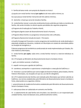 12
DECRETO Nº 6.135
II - família de baixa renda: sem prejuízo do disposto no inciso I:
a) aquela com renda familiar mensal per capita de até meio salário mínimo; ou
b) a que possua renda familiar mensal de até três salários mínimos;
III - domicílio: o local que serve de moradia à família;
IV - renda familiar mensal: a soma dos rendimentos brutos auferidos por todos os membros da
família, não sendo incluídos no cálculo aqueles percebidos dos seguintes programas:
a) Programa de Erradicação do Trabalho Infantil;
b) Programa Agente Jovem de Desenvolvimento Social e Humano;
c) Programa Bolsa Família e os programas remanescentes nele unificados;
d) Programa Nacional de Inclusão do Jovem - Pró-Jovem;
e) Auxílio Emergencial Financeiro e outros programas de transferência de renda destinados à
população atingida por desastres, residente em Municípios em estado de calamidade pública
ou situação de emergência; e
f) demais programas de transferência condicionada de renda implementados por Estados, Dis-
trito Federal ou Municípios;
V - renda familiar per capita: razão entre a renda familiar mensal e o total de indivíduos na
família.
Art. 5º Compete ao Ministério do Desenvolvimento Social e Combate à Fome:
I - gerir, em âmbito nacional, o CadÚnico;
II - expedir normas para a gestão do CadÚnico;
III - coordenar, acompanhar e supervisionar a implantação e a execução do CadÚnico; e
IV - fomentar o uso do CadÚnico por outros órgãos do Governo Federal, pelos Estados, Distrito
Federal e Municípios, nas situações em que seu uso não for obrigatório.
Art. 6º O cadastramento das famílias será realizado pelos Municípios que tenham aderido ao
CadÚnico, nos termos estabelecidos pelo Ministério do Desenvolvimento Social e Combate à
Fome, observando-se os seguintes critérios:
I - preenchimento de modelo de formulário estabelecido pelo Ministério do Desenvolvimento
Social e Combate à Fome;
II - cada pessoa deve ser cadastrada em somente uma família;
III - o cadastramento de cada família será vinculado a seu domicílio e a um responsável pela
unidade familiar, maior de dezesseis anos, preferencialmente mulher;
 