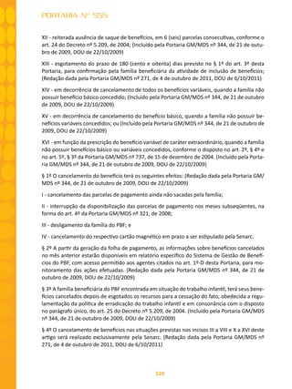 120
PORTARIA Nº 555
XII - reiterada ausência de saque de benefícios, em 6 (seis) parcelas consecutivas, conforme o
art. 24 do Decreto nº 5.209, de 2004; (Incluído pela Portaria GM/MDS nº 344, de 21 de outu-
bro de 2009, DOU de 22/10/2009)
XIII - esgotamento do prazo de 180 (cento e oitenta) dias previsto no § 1º do art. 3º desta
Portaria, para confirmação pela família beneficiária da atividade de inclusão de benefícios;
(Redação dada pela Portaria GM/MDS nº 271, de 4 de outubro de 2011, DOU de 6/10/2011)
XIV - em decorrência de cancelamento de todos os benefícios variáveis, quando a família não
possuir benefício básico concedido; (Incluído pela Portaria GM/MDS nº 344, de 21 de outubro
de 2009, DOU de 22/10/2009)
XV - em decorrência de cancelamento do benefício básico, quando a família não possuir be-
nefícios variáveis concedidos; ou (Incluído pela Portaria GM/MDS nº 344, de 21 de outubro de
2009, DOU de 22/10/2009)
XVI - em função da prescrição do benefício variável de caráter extraordinário, quando a família
não possuir benefícios básico ou variáveis concedidos, conforme o disposto no art. 2º, § 4º e
no art. 5º, § 3º da Portaria GM/MDS nº 737, de 15 de dezembro de 2004. (Incluído pela Porta-
ria GM/MDS nº 344, de 21 de outubro de 2009, DOU de 22/10/2009)
§ 1º O cancelamento do benefício terá os seguintes efeitos: (Redação dada pela Portaria GM/
MDS nº 344, de 21 de outubro de 2009, DOU de 22/10/2009)
I - cancelamento das parcelas de pagamento ainda não sacadas pela família;
II - interrupção da disponibilização das parcelas de pagamento nos meses subseqüentes, na
forma do art. 4º da Portaria GM/MDS nº 321, de 2008;
III - desligamento da família do PBF; e
IV - cancelamento do respectivo cartão magnético em prazo a ser estipulado pela Senarc.
§ 2º A partir da geração da folha de pagamento, as informações sobre benefícios cancelados
no mês anterior estarão disponíveis em relatório específico do Sistema de Gestão de Benefí-
cios do PBF, com acesso permitido aos agentes citados no art. 1º-D desta Portaria, para mo-
nitoramento das ações efetuadas. (Redação dada pela Portaria GM/MDS nº 344, de 21 de
outubro de 2009, DOU de 22/10/2009)
§ 3º A família beneficiária do PBF encontrada em situação de trabalho infantil, terá seus bene-
fícios cancelados depois de esgotados os recursos para a cessação do fato, obedecida a regu-
lamentação da política de erradicação do trabalho infantil e em consonância com o disposto
no parágrafo único, do art. 25 do Decreto nº 5.209, de 2004. (Incluído pela Portaria GM/MDS
nº 344, de 21 de outubro de 2009, DOU de 22/10/2009)
§ 4º O cancelamento de benefícios nas situações previstas nos incisos III a VIII e X a XVI deste
artigo será realizado exclusivamente pela Senarc. (Redação dada pela Portaria GM/MDS nº
271, de 4 de outubro de 2011, DOU de 6/10/2011)
 
