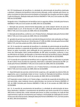 121
PORTARIA Nº 555
Art. 9º O desbloqueio de benefícios é a atividade de administração de benefícios destinada
a desfazer o bloqueio de benefícios anteriormente efetuado, sendo realizado pela Senarc ou
pelos municípios em decorrência da elucidação ou finalização das situações que deram origem
à ação de bloqueio. (Redação dada pela Portaria GM/MDS nº 344, de 21 de outubro de 2009,
DOU de 22/10/2009)
Parágrafo único. O desbloqueio de benefícios terá os seguintes efeitos: (Incluído pela Portaria
GM/MDS nº 344, de 21 de outubro de 2009, DOU de 22/10/2009)
I - liberação das parcelas anteriormente bloqueadas que ainda estejam dentro do prazo de
validade fixado no art. 24 do Decreto nº 5.209, de 2004; e (Redação dada pela Portaria GM/
MDS nº 344, de 21 de outubro de 2009, DOU de 22/10/2009)
II - liberação de benefícios, conforme o art. 4º desta Portaria. (Redação dada pela Portaria GM/
MDS nº 344, de 21 de outubro de 2009, DOU de 22/10/2009)
III - geração de parcelas que durante o período de bloqueio tenham sido restituídas ao Progra-
ma Bolsa Família por força do art. 24 do Decreto nº 5.209, de 2004. (Incluído pela Portaria GM/
MDS nº 271, de 4 de outubro de 2011, DOU de 6/10/2011)
Art. 10. A reversão de suspensão de benefícios é a atividade de administração de benefícios
destinada a desfazer a suspensão de benefícios anteriormente efetuada, sendo realizada pela
Senarc ou pelos municípios, para retificação de erro operacional no processamento ou no
envio das informações sobre condicionalidades do PBF pelos municípios, conforme o caso,
aos Ministérios da Saúde, da Educação e à Secretaria Nacional de Assistência Social. (Redação
dada pela Portaria GM/MDS nº 344, de 21 de outubro de 2009, DOU de 22/10/2009)
§ 1º A reversão de suspensão de benefícios terá os seguintes efeitos, se efetuada no período
de até 2 (dois) meses da data da suspensão, observado o calendário operacional do PBF: (In-
cluído pela Portaria GM/MDS nº 344, de 21 de outubro de 2009, DOU de 22/10/2009)
I - reavaliação de benefícios, conforme o art. 5º desta Portaria; e (Incluído pela Portaria GM/
MDS nº 344, de 21 de outubro de 2009, DOU de 22/10/2009)
II - disponibilização das parcelas anteriormente suspensas, até a geração da próxima folha de
pagamento, caso a reavaliação citada no inciso I resulte em liberação de benefícios. (Incluído
pela Portaria GM/MDS nº 344, de 21 de outubro de 2009, DOU de 22/10/2009)
§ 2º Superado o prazo citado no § 1º deste artigo, a reversão da suspensão de benefícios não
será permitida, salvo mediante recurso administrativo nos termos da Portaria GM/MDS nº
321, de 2008. (Incluído pela Portaria GM/MDS nº 344, de 21 de outubro de 2009, DOU de
22/10/2009)
Art. 11. A reversão de cancelamento de benefícios é a atividade de administração de bene-
fícios destinada a desfazer o cancelamento de benefícios que tenha ocorrido há no máximo
180 (cento e oitenta) dias, sendo realizada pela Senarc ou pelos municípios em razão de fato
superveniente à ação de cancelamento que implique a necessidade de retificação do cancela-
mento ocorrido anteriormente. (Redação dada pela Portaria GM/MDS nº 271, de 4 de outubro
de 2011, DOU de 6/10/2011)
 