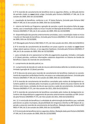 122
PORTARIA Nº 555
§ 1º A reversão de cancelamento de benefícios terá os seguintes efeitos, se efetuada dentro
do período citado no caput deste artigo: (Incluído pela Portaria GM/MDS nº 344, de 21 de
outubro de 2009, DOU de 22/10/2009)
I - reavaliação de benefícios, conforme o art. 5º desta Portaria; (Incluído pela Portaria GM/
MDS nº 344, de 21 de outubro de 2009, DOU de 22/10/2009)
II - retorno da família ao Programa e geração de parcelas a partir da próxima folha de paga-
mento, caso a reavaliação citada no inciso I resulte em liberação de benefícios; e (Incluído pela
Portaria GM/MDS nº 344, de 21 de outubro de 2009, DOU de 22/10/2009)
III - disponibilização das parcelas anteriormente canceladas, caso a reavaliação citada no inciso
I resulte em liberação de benefícios. (Incluído pela Portaria GM/MDS nº 344, de 21 de outubro
de 2009, DOU de 22/10/2009)
§ 2º (Revogado pela Portaria GM/ MDS nº 271, de 4 de outubro de 2011, DOU de 6/10/2011)
§ 3º A reversão de cancelamento de benefícios em prazo superior ao citado no caput deste
artigo caberá apenas à Senarc, e nas seguintes hipóteses: (Incluído pela Portaria GM/MDS nº
344, de 21 de outubro de 2009, DOU de 22/10/2009)
I - para correção de erro operacional na folha de pagamento já gerada, limitada a retroação
a 12 (doze) parcelas, conforme informações cadastrais disponíveis no Sistema de Gestão de
Benefícios à época da reversão de cancelamento;
II - cumprimento de decisão judicial; ou
III - cumprimento de decisão em sede de recurso administrativo deferido no âmbito da Senarc,
limitada à geração de 12 (doze) parcelas.
§ 4º O decurso do prazo para reversão de cancelamento de benefícios implicará no cancela-
mento do respectivo cartão Bolsa Família, em prazo a ser estipulado pela Senarc. (Incluído pela
Portaria GM/MDS nº 344, de 21 de outubro de 2009, DOU de 22/10/2009)
§ 5º A reversão de cancelamento de benefícios cancelados pelo motivo de desligamento vo-
luntário poderá ser realizada pelos municípios ou pela Senarc dentro do prazo máximo de 36
(trinta e seis) meses, contados do dia em que ocorreu a ação de cancelamento. (Incluído pela
Portaria GM/MDS nº 271, de 4 de outubro de 2011, DOU de 6/10/2011)
§ 6º A reversão de cancelamento de benefícios cancelados pelo motivo de desligamento vo-
luntário não disponibilizará o pagamento de parcelas anteriormente revertidas ao PBF. (Incluí-
do pela Portaria GM/MDS nº 271, de 4 de outubro de 2011, DOU de 6/10/2011)
Art. 12. A reinclusão de benefícios é a atividade de administração de benefícios que, realizada
pela Senarc ou pelos municípios, dá possibilidade de reingresso à família no PBF depois de su-
perado o prazo de reversão de cancelamento de benefícios. (Redação dada pela Portaria GM/
MDS nº 344, de 21 de outubro de 2009, DOU de 22/10/2009)
§ 1º A reinclusão de benefícios terá os seguintes efeitos: (Redação dada pela Portaria GM/MDS
nº 344, de 21 de outubro de 2009, DOU de 22/10/2009)
 
