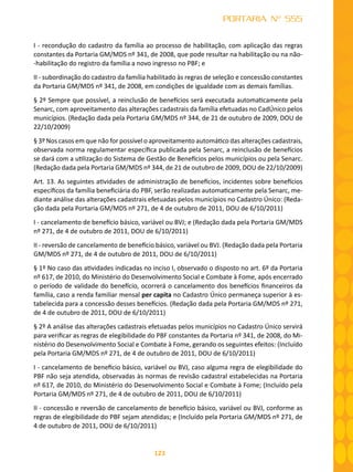 123
PORTARIA Nº 555
I - recondução do cadastro da família ao processo de habilitação, com aplicação das regras
constantes da Portaria GM/MDS nº 341, de 2008, que pode resultar na habilitação ou na não-
-habilitação do registro da família a novo ingresso no PBF; e
II - subordinação do cadastro da família habilitado às regras de seleção e concessão constantes
da Portaria GM/MDS nº 341, de 2008, em condições de igualdade com as demais famílias.
§ 2º Sempre que possível, a reinclusão de benefícios será executada automaticamente pela
Senarc, com aproveitamento das alterações cadastrais da família efetuadas no CadÚnico pelos
municípios. (Redação dada pela Portaria GM/MDS nº 344, de 21 de outubro de 2009, DOU de
22/10/2009)
§ 3º Nos casos em que não for possível o aproveitamento automático das alterações cadastrais,
observada norma regulamentar específica publicada pela Senarc, a reinclusão de benefícios
se dará com a utilização do Sistema de Gestão de Benefícios pelos municípios ou pela Senarc.
(Redação dada pela Portaria GM/MDS nº 344, de 21 de outubro de 2009, DOU de 22/10/2009)
Art. 13. As seguintes atividades de administração de benefícios, incidentes sobre benefícios
específicos da família beneficiária do PBF, serão realizadas automaticamente pela Senarc, me-
diante análise das alterações cadastrais efetuadas pelos municípios no Cadastro Único: (Reda-
ção dada pela Portaria GM/MDS nº 271, de 4 de outubro de 2011, DOU de 6/10/2011)
I - cancelamento de benefício básico, variável ou BVJ; e (Redação dada pela Portaria GM/MDS
nº 271, de 4 de outubro de 2011, DOU de 6/10/2011)
II - reversão de cancelamento de benefício básico, variável ou BVJ. (Redação dada pela Portaria
GM/MDS nº 271, de 4 de outubro de 2011, DOU de 6/10/2011)
§ 1º No caso das atividades indicadas no inciso I, observado o disposto no art. 6º da Portaria
nº 617, de 2010, do Ministério do Desenvolvimento Social e Combate à Fome, após encerrado
o período de validade do benefício, ocorrerá o cancelamento dos benefícios financeiros da
família, caso a renda familiar mensal per capita no Cadastro Único permaneça superior à es-
tabelecida para a concessão desses benefícios. (Redação dada pela Portaria GM/MDS nº 271,
de 4 de outubro de 2011, DOU de 6/10/2011)
§ 2º A análise das alterações cadastrais efetuadas pelos municípios no Cadastro Único servirá
para verificar as regras de elegibilidade do PBF constantes da Portaria nº 341, de 2008, do Mi-
nistério do Desenvolvimento Social e Combate à Fome, gerando os seguintes efeitos: (Incluído
pela Portaria GM/MDS nº 271, de 4 de outubro de 2011, DOU de 6/10/2011)
I - cancelamento de benefício básico, variável ou BVJ, caso alguma regra de elegibilidade do
PBF não seja atendida, observadas às normas de revisão cadastral estabelecidas na Portaria
nº 617, de 2010, do Ministério do Desenvolvimento Social e Combate à Fome; (Incluído pela
Portaria GM/MDS nº 271, de 4 de outubro de 2011, DOU de 6/10/2011)
II - concessão e reversão de cancelamento de benefício básico, variável ou BVJ, conforme as
regras de elegibilidade do PBF sejam atendidas; e (Incluído pela Portaria GM/MDS nº 271, de
4 de outubro de 2011, DOU de 6/10/2011)
 