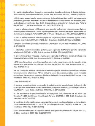 124
PORTARIA Nº 555
III - registro dos benefícios financeiros na respectiva situação no Sistema de Gestão de Bene-
fícios. (Incluído pela Portaria GM/MDS nº 271, de 4 de outubro de 2011, DOU de 6/10/2011)
§ 3º Os casos abaixo levarão ao cancelamento de benefício variável ou BVJ, exclusivamente
pela Senarc, por meio do Sistema de Gestão de Benefícios do PBF, sempre nos meses de janei-
ro, tendo como referência a data de 31 de dezembro do ano anterior: (Incluído pela Portaria
GM/MDS nº 271, de 4 de outubro de 2011, DOU de 6/10/2011)
I - para os adolescentes de 16 (dezesseis) anos que não puderam ser migrados para o BVJ, em
razão do preenchimento das 2 (duas) vagas disponíveis para a família por outros adolescentes do
domicílio; e (Incluído pela Portaria GM/MDS nº 271, de 4 de outubro de 2011, DOU de 6/10/2011)
II - para os adolescentes que tenham completado 18 (dezoito) anos e estiverem ligados ao BVJ.
(Incluído pela Portaria GM/MDS nº 271, de 4 de outubro de 2011, DOU de 6/10/2011)
§ 4º Serão cancelados: (Incluído pela Portaria GM/MDS nº 271, de 4 de outubro de 2011, DOU
de 6/10/2011)
I - o benefício variável vinculado à gestante, após a geração da 9ª (nona) parcela; e (Incluído
pela Portaria GM/MDS nº 271, de 4 de outubro de 2011, DOU de 6/10/2011)
II - o benefício variável vinculado à nutriz, após a geração da 6ª (nona) parcela. (Incluído pela
Portaria GM/MDS nº 271, de 4 de outubro de 2011, DOU de 6/10/2011)
§ 5º O cancelamento de benefício específico não resulta no cancelamento das parcelas ainda
não sacadas pela família. (Incluído pela Portaria GM/MDS nº 271, de 4 de outubro de 2011,
DOU de 6/10/2011)
Art. 15. O bloqueio de BVJ é a atividade de administração de benefícios utilizada para impedir
temporariamente a família do PBF de efetuar o saque de parcelas geradas, sendo realizada
em qualquer das seguintes hipóteses: (Redação dada pela Portaria GM/MDS nº 344, de 21 de
outubro de 2009, DOU de 22/10/2009)
I - por decisão judicial;
II - durante procedimento de averiguação de cadastramento, quando houver indícios de não
localização dos adolescentes nos estabelecimentos regulares de ensino; (Incluído pela Portaria
GM/MDS nº 344, de 21 de outubro de 2009, DOU de 22/10/2009)
III - em decorrência de procedimentos de fiscalização do MDS, conforme art. 35, inciso I do
Decreto nº 5.209, de 2004; ou (Incluído pela Portaria GM/MDS nº 344, de 21 de outubro de
2009, DOU de 22/10/2009)
IV - ausência de informações sobre o acompanhamento de condicionalidades, na forma do art.
10 da Portaria GM/MDS nº 321, de 2008. (Incluído pela Portaria GM/MDS nº 344, de 21 de
outubro de 2009, DOU de 22/10/2009)
§ 1º O bloqueio de BVJ terá os seguintes efeitos: (Redação dada pela Portaria GM/MDS nº 344,
de 21 de outubro de 2009, DOU de 22/10/2009)
 