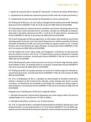 125
PORTARIA Nº 555
I - registro do respectivo BVJ na situação de “bloqueado” no Sistema de Gestão de Benefícios;
II - impedimento de retirada das respectivas parcelas de BVJ ainda não sacadas pela família; e
III - impedimento do saque das parcelas de BVJ geradas nos meses subseqüentes.
§ 2º O bloqueio de BVJ, por si só, não implica o desligamento do adolescente do PBF. (Redação
dada pela Portaria GM/MDS nº 344, de 21 de outubro de 2009, DOU de 22/10/2009)
§ 3º Salvo disposição em contrário da Senarc, benefícios que tenham sido bloqueados há mais
de 6 (seis) meses serão automaticamente cancelados, contados da notificação do bloqueio,
observado o calendário operacional do PBF e o §10 do art 6º desta Portaria. (Incluído pela
Portaria GM/MDS nº 344, de 21 de outubro de 2009, DOU de 22/10/2009)
§ 4º A partir da geração da folha de pagamento, as informações sobre benefícios que tenham
sido bloqueados há mais de 1 (um) mês estarão disponíveis em relatório específico do Sistema
de Gestão de Benefícios do PBF, com acesso permitido aos agentes citados no art. 1-D desta
Portaria, para monitoramento das ações efetuadas. (Incluído pela Portaria GM/MDS nº 344,
de 21 de outubro de 2009, DOU de 22/10/2009)
§ 5º Na hipótese do inciso II deste artigo, será obrigatória a emissão de um dos pareceres
técnicos citados no inciso II, § 4º, do art. 1º-C desta Portaria, quando o bloqueio for realizado
diretamente pelos municípios. (Incluído pela Portaria GM/MDS nº 344, de 21 de outubro de
2009, DOU de 22/10/2009)
§ 6º Os BVJ bloqueados pelos motivos previstos nos incisos II e III deste artigo deverão, depois
de elucidados os fatos, ser desbloqueados ou cancelados. (Incluído pela Portaria GM/MDS nº
344, de 21 de outubro de 2009, DOU de 22/10/2009)
§ 7º O bloqueio de BVJ nas situações previstas nos incisos III e IV deste artigo será realizado ex-
clusivamente pela Senarc. (Incluído pela Portaria GM/MDS nº 344, de 21 de outubro de 2009,
DOU de 22/10/2009)
Art. 15-A. O desbloqueio de BVJ é a atividade de administração de benefícios destinada a
desfazer o bloqueio de BVJ anteriormente efetuado, sendo realizado pela Senarc ou pelos
municípios, em decorrência da elucidação ou finalização das situações que deram origem à
ação de bloqueio. (Incluído pela Portaria GM/MDS nº 344, de 21 de outubro de 2009, DOU de
22/10/2009)
Parágrafo único. O desbloqueio de BVJ terá os seguintes efeitos:
I - liberação das parcelas anteriormente bloqueadas que ainda estejam dentro do prazo de
validade fixado no art. 24 do Decreto nº 5.209, de 2004; e
II - liberação de benefícios, conforme o art. 4º desta Portaria.
Art. 15-B. A suspensão de BVJ é a atividade de administração de benefícios utilizada para sustar
temporariamente, no prazo determinado no art. 5º da Portaria GM/MDS nº 321, de 2008, a ge-
ração de parcelas deste benefício financeiro específico, sendo realizada exclusivamente pela Se-
 