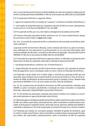 126
PORTARIA Nº 555
narc no caso de descumprimento de condicionalidades por parte de respectivo adolescente da
família. (Incluído pela Portaria GM/MDS nº 344, de 21 de outubro de 2009, DOU de 22/10/2009)
§ 1º A suspensão de BVJ terá os seguintes efeitos:
I - registro do respectivo BVJ na situação de “suspenso” no Sistema de Gestão de Benefícios; e
II - interrupção da disponibilização das respectivas parcelas do BVJ nos meses subseqüentes,
na forma do art. 5º da Portaria GM/MDS nº 321, de 2008.
§ 2º A suspensão do BVJ, por si só, não implica o desligamento do adolescente do PBF.
§ 3º Haverá a liberação automática do BVJ, conforme o art. 4º, inciso III desta Portaria, depois
de encerrado o prazo citado no caput deste artigo.
Art. 15-C. A reversão de suspensão de BVJ é a atividade de administração de benefícios desti-
nada a desfazer a
suspensão de BVJ anteriormente efetuada, sendo realizada pela Senarc ou pelos municípios,
para retificação de erro operacional no processamento ou no envio das informações sobre
condicionalidades do PBF pelos municípios ao Ministério da Educação. (Incluído pela Portaria
GM/MDS nº 344, de 21 de outubro de 2009, DOU de 22/10/2009)
§ 1º A reversão de suspensão de BVJ terá os seguintes efeitos, se efetuada no período de até 2
(dois) meses da data da suspensão, observado o calendário operacional do PBF:
I - reavaliação de benefícios, conforme o art. 5º desta Portaria; e
II - disponibilização das parcelas do BVJ anteriormente suspensas, até a geração da próxima
folha de pagamento, caso a reavaliação citada no inciso I resulte em liberação de benefícios.
§ 2º Superado o prazo citado no § 1º deste artigo, a reversão de suspensão de BVJ não será
permitida, salvo mediante recurso administrativo nos termos da Portaria nº 321, de 29 de se-
tembro de 2008, do Ministério do Desenvolvimento Social e Combate à Fome. (Redada dada
pela Portaria GM/MDS nº 271, de 4 de outubro de 2011, DOU de 6/10/2011)
Art. 16. Os cancelamentos de benefícios financeiros do PBF eventualmente realizados pela
SENARC ou pelos municípios possibilitarão a realização de novas concessões no respectivo
Município, observada a disponibilidade orçamentário-financeira.
Art. 17. No âmbito das pactuações realizadas pelo Governo Federal com estados ou municí-
pios serão aplicadas as regras disciplinadas nesta Portaria.
§ 1º Realizada alguma atividade de gestão de benefícios citada nesta Portaria sobre os benefícios
do PBF, seus efeitos repercutirão, automaticamente, sobre os benefícios complementares asso-
ciados da Pactuação da respectiva família, observada normas adicionais editada pela SENARC e
respeitado o disposto em Termo de Cooperação ou Convênio firmado com o Governo Federal.
§ 2º Realizada por Estados ou municípios qualquer atividade de gestão de benefícios, igual
ou similar à citada nesta Portaria, sobre os benefícios complementares da pactuação firmada,
seus efeitos não repercutirão, automaticamente, sobre os benefícios do PBF da respectiva
 