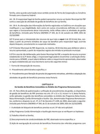 127
PORTARIA Nº 555
família, salvo quando autorização nesse sentido conste do Termo de Cooperação ou Convênio
firmado com o Governo Federal.
Art. 18. O responsável legal da família poderá apresentar recurso ao Gestor Municipal do PBF
contra a execução de atividade de gestão de benefícios de sua família.
Art. 18-A. As alterações das informações da família registradas no CadÚnico em situações que
modifiquem a sua elegibilidade, bem como em outras circunstâncias definidas em normas
que regem o funcionamento desse instrumento, terão reflexo sobre as atividades de gestão
de benefícios. (Incluído pela Portaria GM/MDS nº 344, de 21 de outubro de 2009, DOU de
22/10/2009
§1º O prazo para a interposição dos recursos de que trata o caput é de 30 (trinta) dias, con-
tados a partir da primeira tentativa de saque do benefício pelo responsável legal, ocorrida
depois bloqueio, cancelamento ou suspensão realizados.
§ 2º O Gestor Municipal do PBF disporá de, no máximo, 30 (trinta) dias para deliberar sobre o
recurso apresentado, a partir do respectivo registro de entrada no protocolo municipal.
§ 3º Em caso de não deliberação, pelo Gestor Municipal do PBF, a respeito do recurso no prazo
estabelecido no § 2º deste artigo, o responsável legal poderá encaminhar a solicitação direta-
mente para a SENARC, a qual caberá deliberar sobre o requerimento apresentado, observadas
as regras estabelecidas por essa Secretaria acerca dos seguintes temas:
I - Forma de interposição de recursos;
II - Procedimento administrativo específico; e
III - Procedimentos para liberação de parcelas de pagamento retroativas, admitida a adaptação das
atividades de gestão de benefícios previstas nesta Portaria.
CAPÍTULO III
Da Gestão de Benefícios Concedidos no Âmbito dos Programas Remanescentes
Art. 19. Para efeito de padronização e unificação de procedimentos de gestão, os dispositivos
de gestão de benefícios do PBF previstos nos arts. 6º a 11 e 13, incisos II e V, desta Portaria,
serão aplicados na gestão dos benefícios concedidos no âmbito dos Programas Bolsa Escola,
Bolsa Alimentação, Cartão Alimentação e Auxílio- Gás, denominados Programas Remanescen-
tes, conforme o disposto no art. 3º, § 1º do Decreto nº 5.209, de 2004, observado o seguinte:
(Incluído pela Portaria GM/MDS nº 344, de 21 de outubro de 2009, DOU de 22/10/2009)
I - A atividade de bloqueio de benefícios prevista no art. 6º não será aplicável:
a) Nos Programas Cartão Alimentação e Auxílio-gás mesmo que se verifiquem as hipóteses:
1) Trabalho infantil na família;
2) Descumprimento de condicionalidades do PBF, observada norma específica; e
3) Ação de averiguação de acúmulo de benefícios financeiros dos referidos programas com
 