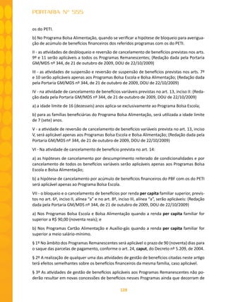128
PORTARIA Nº 555
os do PETI.
b) No Programa Bolsa Alimentação, quando se verificar a hipótese de bloqueio para averigua-
ção de acúmulo de benefícios financeiros dos referidos programas com os do PETI.
II - as atividades de desbloqueio e reversão de cancelamento de benefícios previstas nos arts.
9º e 11 serão aplicáveis a todos os Programas Remanescentes; (Redação dada pela Portaria
GM/MDS nº 344, de 21 de outubro de 2009, DOU de 22/10/2009)
III - as atividades de suspensão e reversão de suspensão de benefícios previstas nos arts. 7º
e 10 serão aplicáveis apenas aos Programas Bolsa Escola e Bolsa Alimentação; (Redação dada
pela Portaria GM/MDS nº 344, de 21 de outubro de 2009, DOU de 22/10/2009)
IV - na atividade de cancelamento de benefícios variáveis previstas no art. 13, inciso II: (Reda-
ção dada pela Portaria GM/MDS nº 344, de 21 de outubro de 2009, DOU de 22/10/2009)
a) a idade limite de 16 (dezesseis) anos aplica-se exclusivamente ao Programa Bolsa Escola;
b) para as famílias beneficiárias do Programa Bolsa Alimentação, será utilizada a idade limite
de 7 (sete) anos.
V - a atividade de reversão de cancelamento de benefícios variáveis prevista no art. 13, inciso
V, será aplicável apenas aos Programas Bolsa Escola e Bolsa Alimentação; (Redação dada pela
Portaria GM/MDS nº 344, de 21 de outubro de 2009, DOU de 22/10/2009)
VI - Na atividade de cancelamento de benefício prevista no art. 14:
a) as hipóteses de cancelamento por descumprimento reiterado de condicionalidades e por
cancelamento de todos os benefícios variáveis serão aplicáveis apenas aos Programas Bolsa
Escola e Bolsa Alimentação;
b) a hipótese de cancelamento por acúmulo de benefícios financeiros do PBF com os do PETI
será aplicável apenas ao Programa Bolsa Escola.
VII - o bloqueio e o cancelamento de benefícios por renda per capita familiar superior, previs-
tos no art. 6ª, inciso II, alínea “a” e no art. 8º, inciso III, alínea “a”, serão aplicáveis: (Redação
dada pela Portaria GM/MDS nº 344, de 21 de outubro de 2009, DOU de 22/10/2009)
a) Nos Programas Bolsa Escola e Bolsa Alimentação quando a renda per capita familiar for
superior a R$ 90,00 (noventa reais); e
b) Nos Programas Cartão Alimentação e Auxílio-gás quando a renda per capita familiar for
superior a meio salário-mínimo.
§ 1º No âmbito dos Programas Remanescentes será aplicável o prazo de 90 (noventa) dias para
o saque das parcelas de pagamento, conforme o art. 24, caput, do Decreto nº 5.209, de 2004.
§ 2º A realização de qualquer uma das atividades de gestão de benefícios citadas neste artigo
terá efeitos semelhantes sobre os benefícios financeiros da mesma família, caso aplicável.
§ 3º As atividades de gestão de benefícios aplicáveis aos Programas Remanescentes não po-
derão resultar em novas concessões de benefícios nesses Programas ainda que decorram de
 