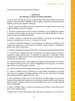 129
PORTARIA Nº 555
alterações das informações registradas no CadÚnico.
CAPÍTULO IV
Das Atribuições no Âmbito da Gestão de Benefícios
Art. 20. Compete ao Gestor Municipal do Programa Bolsa Família dos municípios que aderirem
ao PBF nos termos da Portaria GM/MDS nº 246, de 2004, sem detrimento de outras responsa-
bilidades, o exercício das seguintes atribuições:
I - Realizar a gestão de benefícios das famílias beneficiárias do Programa Bolsa Família e dos
Programas Remanescentes no município;
II - Promover o credenciamento dos funcionários da Prefeitura e dos integrantes da instância
de controle social municipal que terão acesso ao Sistema de Gestão de Benefícios do PBF, se-
gundo procedimentos fixados pela SENARC;
III - Cumprir o disposto na Instrução Normativa GM/MDS nº 1, de 20 de maio de 2005, espe-
cialmente o previsto no art. 10 e no art. 13, incisos IV, V, VII e IX;
IV - Analisar as demandas de bloqueio, de cancelamento ou reversão de benefícios encami-
nhadas pelas instâncias de controle social, promovendo, quando cabíveis, as atividades de
gestão de benefícios competentes;
V-Promoveracapacitaçãodosagentesresponsáveisnomunicípiopelagestãolocaldebenefícios;
VI - Contribuir para o fortalecimento dos instrumentos de transparência governamental, di-
vulgando aos órgãos públicos locais e à sociedade civil organizada as informações relativas
aos benefícios do Programa Bolsa Família e dos Programas Remanescentes, utilizando meios
diversificados de publicização;
VII - Verificar periodicamente a conformidade da situação das famílias beneficiárias do PBF e
dos Programas Remanescentes aos critérios de elegibilidade desses programas, se necessário
utilizando técnicas de amostragem estatística;
VIII - Atender aos pleitos de informação ou de esclarecimentos da Rede Pública de Fiscalização;
IX - Informar à SENARC eventuais deficiências ou irregularidades identificadas na prestação
dos serviços de competência do Agente Operador ou de sua rede credenciada na localidade
(correspondente bancário, agentes lotéricos e etc.);
X - emitir a declaração prevista no art. 23, § 2º do Decreto nº 5.209, de 2004, no caso de subs-
tituição de Responsável pela Unidade Familiar da família beneficiária do PBF ou dos Programas
Remanescentes; e (Redação dada pela Portaria GM/MDS nº 344, de 21 de outubro de 2009,
DOU de 22/10/2009)
XI Analisar e deliberar sobre os recursos apresentados pelas famílias, em decorrência do dis-
posto no art. 18 desta Portaria.
Parágrafo único. O Gestor Municipal do PBF estará sujeito ao disposto no art. 14 da Lei nº
 