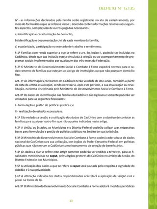 13
DECRETO Nº 6.135
IV - as informações declaradas pela família serão registradas no ato de cadastramento, por
meio do formulário a que se refere o inciso I, devendo conter informações relativas aos seguin-
tes aspectos, sem prejuízo de outros julgados necessários:
a) identificação e caracterização do domicílio;
b) identificação e documentação civil de cada membro da família;
c) escolaridade, participação no mercado de trabalho e rendimento.
§ 1º Famílias com renda superior a que se refere o art. 4o, inciso II, poderão ser incluídas no
CadÚnico, desde que sua inclusão esteja vinculada à seleção ou ao acompanhamento de pro-
gramas sociais implementados por quaisquer dos três entes da Federação.
§ 2º O Ministério do Desenvolvimento Social e Combate à Fome expedirá normas para o ca-
dastramento de famílias que estejam ao abrigo de instituições ou que não possuam domicílio
fixo.
Art. 7º As informações constantes do CadÚnico terão validade de dois anos, contados a partir
da data da última atualização, sendo necessária, após este período, a sua atualização ou reva-
lidação, na forma disciplinada pelo Ministério do Desenvolvimento Social e Combate à Fome.
Art. 8º Os dados de identificação das famílias do CadÚnico são sigilosos e somente poderão ser
utilizados para as seguintes finalidades:
I - formulação e gestão de políticas públicas; e
II - realização de estudos e pesquisas.
§ 1º São vedadas a cessão e a utilização dos dados do CadÚnico com o objetivo de contatar as
famílias para qualquer outro fim que não aqueles indicados neste artigo.
§ 2º A União, os Estados, os Municípios e o Distrito Federal poderão utilizar suas respectivas
bases para formulação e gestão de políticas públicas no âmbito de sua jurisdição.
§ 3º O Ministério do Desenvolvimento Social e Combate à Fome poderá ceder a base de dados
nacional do CadÚnico para sua utilização, por órgãos do Poder Executivo Federal, em políticas
públicas que não tenham o CadÚnico como instrumento de seleção de beneficiários.
§ 4º Os dados a que se refere este artigo somente poderão ser cedidos a terceiros, para as fi-
nalidades mencionadas no caput, pelos órgãos gestores do CadÚnico no âmbito da União, do
Distrito Federal e dos Municípios.
§ 5º A utilização dos dados a que se refere o caput será pautada pelo respeito à dignidade do
cidadão e à sua privacidade.
§ 6º A utilização indevida dos dados disponibilizados acarretará a aplicação de sanção civil e
penal na forma da lei.
Art. 9º O Ministério do Desenvolvimento Social e Combate à Fome adotará medidas periódicas
 