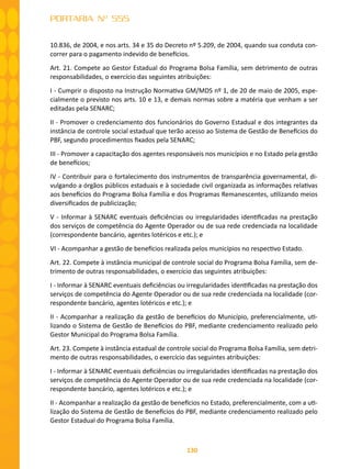 130
PORTARIA Nº 555
10.836, de 2004, e nos arts. 34 e 35 do Decreto nº 5.209, de 2004, quando sua conduta con-
correr para o pagamento indevido de benefícios.
Art. 21. Compete ao Gestor Estadual do Programa Bolsa Família, sem detrimento de outras
responsabilidades, o exercício das seguintes atribuições:
I - Cumprir o disposto na Instrução Normativa GM/MDS nº 1, de 20 de maio de 2005, espe-
cialmente o previsto nos arts. 10 e 13, e demais normas sobre a matéria que venham a ser
editadas pela SENARC;
II - Promover o credenciamento dos funcionários do Governo Estadual e dos integrantes da
instância de controle social estadual que terão acesso ao Sistema de Gestão de Benefícios do
PBF, segundo procedimentos fixados pela SENARC;
III - Promover a capacitação dos agentes responsáveis nos municípios e no Estado pela gestão
de benefícios;
IV - Contribuir para o fortalecimento dos instrumentos de transparência governamental, di-
vulgando a órgãos públicos estaduais e à sociedade civil organizada as informações relativas
aos benefícios do Programa Bolsa Família e dos Programas Remanescentes, utilizando meios
diversificados de publicização;
V - Informar à SENARC eventuais deficiências ou irregularidades identificadas na prestação
dos serviços de competência do Agente Operador ou de sua rede credenciada na localidade
(correspondente bancário, agentes lotéricos e etc.); e
VI - Acompanhar a gestão de benefícios realizada pelos municípios no respectivo Estado.
Art. 22. Compete à instância municipal de controle social do Programa Bolsa Família, sem de-
trimento de outras responsabilidades, o exercício das seguintes atribuições:
I - Informar à SENARC eventuais deficiências ou irregularidades identificadas na prestação dos
serviços de competência do Agente Operador ou de sua rede credenciada na localidade (cor-
respondente bancário, agentes lotéricos e etc.); e
II - Acompanhar a realização da gestão de benefícios do Município, preferencialmente, uti-
lizando o Sistema de Gestão de Benefícios do PBF, mediante credenciamento realizado pelo
Gestor Municipal do Programa Bolsa Família.
Art. 23. Compete à instância estadual de controle social do Programa Bolsa Família, sem detri-
mento de outras responsabilidades, o exercício das seguintes atribuições:
I - Informar à SENARC eventuais deficiências ou irregularidades identificadas na prestação dos
serviços de competência do Agente Operador ou de sua rede credenciada na localidade (cor-
respondente bancário, agentes lotéricos e etc.); e
II - Acompanhar a realização da gestão de benefícios no Estado, preferencialmente, com a uti-
lização do Sistema de Gestão de Benefícios do PBF, mediante credenciamento realizado pelo
Gestor Estadual do Programa Bolsa Família.
 