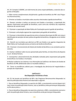 131
PORTARIA Nº 555
Art. 24. Compete à SENARC, sem detrimento de outras responsabilidades, o exercício das se-
guintes atribuições:
I - Editar normas complementares disciplinando a gestão de benefícios do PBF e dos Progra-
mas Remanescentes;
II - Orientar os Estados e municípios sobre assuntos relacionados à gestão de benefícios;
III - Planejar, conceber e realizar, em parceria com Estados e municípios, a capacitação dos
agentes responsáveis pela gestão de benefícios, assim como dos membros das respectivas
instâncias de controle social;
IV - Promover a capacitação da Rede Pública de Fiscalização quanto à gestão de benefícios;
V - Promover a articulação regional dos responsáveis pela gestão de benefícios;
VI - Promover o intercâmbio de experiências entre os Gestores Municipais do PBF, com vistas à
identificação de exemplos de boas práticas de gestão de benefícios, divulgando-as em âmbito
nacional;
VII - Garantir aos municípios que aderiram ao PBF, aos Estados e aos agentes integrantes da
Rede Pública de Fiscalização acesso ao Sistema de Gestão de Benefícios;
VIII - Promover o funcionamento do Sistema de Gestão de Benefícios e seu constante aprimo-
ramento;
IX - Analisar e deliberar sobre recurso apresentado pelas famílias, em decorrência do disposto
no art. 18 desta Portaria;
X - Acompanhar o desenvolvimento das atividades realizadas pelos responsáveis pela gestão
de benefícios nos Estados e municípios;
XI Realizar auditorias nos sistemas e nas informações do CadÚnico e do Sistema de Gestão de
Benefícios do PBF, deliberando sobre os resultados obtidos; e
XII - Tomar as providências cabíveis para a investigação das denúncias de irregularidades e
punição dos responsáveis.
CAPÍTULO V
Das Disposições Transitórias e Finais
Art. 25. No tocante aos benefícios do PBF e dos Programas Remanescentes bloqueados na
data de publicação desta Portaria será observado o seguinte:
I - Para os benefícios bloqueados no exercício de 2005, o cancelamento ocorrerá depois de 6
(seis) meses da publicação desta Portaria, caso os benefícios ainda permaneçam bloqueados
ao fim desse prazo; e
II - Para os benefícios bloqueados nos exercícios anteriores a 2005, o cancelamento ocorrerá a
partir da publicação desta Portaria, caso os benefícios ainda permaneçam bloqueados.
 