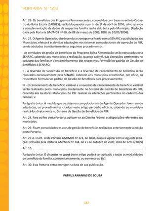 132
PORTARIA Nº 555
Art. 26. Os benefícios dos Programas Remanescentes, concedidos com base no extinto Cadas-
tro do Bolsa Escola (CADBES), serão bloqueados a partir de 1º de abril de 2006, salvo quando
a complementação de dados da respectiva família tenha sido feita pelo Município. (Redação
dada pela Portaria GM/MDS nº 68, de 08 de março de 2006, DOU de 10/03/2006).
Art. 27. O Agente Operador, obedecendo a cronograma fixado com a SENARC e publicizado aos
Municípios, efetuará as devidas adaptações nos sistemas computacionais de operação do PBF,
sendo adotados transitoriamente os seguintes procedimentos:
I As atividades de gestão de benefícios do Programa Bolsa Alimentação serão executadas pela
SENARC, cabendo aos municípios a realização, quando cabível, das alterações pertinentes no
cadastro das famílias e o encaminhamento dos respectivos Formulários-padrão de Gestão de
Benefícios à SENARC;
II - A reversão de suspensão de benefício e a reversão de cancelamento de benefício serão
realizados exclusivamente pela SENARC, cabendo aos municípios encaminhar, por ofício, os
respectivos Formulários padrão de Gestão de Benefícios para processamento;
III - O cancelamento de benefício variável e a reversão de cancelamento de benefício variável
serão realizados pelos municípios diretamente no Sistema de Gestão de Benefícios do PBF,
cabendo aos Gestores Municipais do PBF realizar as alterações pertinentes no cadastro das
famílias; e
Parágrafo único. À medida que os sistemas computacionais do Agente Operador forem sendo
adaptados, os procedimentos citados neste artigo perderão eficácia, cabendo ao município
realizá-los diretamente no Sistema de Gestão de Benefícios do PBF.
Art. 28. Para os fins desta Portaria, aplicam-se ao Distrito Federal as disposições referentes aos
municípios.
Art. 29. Ficam convalidados os atos de gestão de benefícios realizados anteriormente à edição
desta Portaria.
Art. 29-A. O art. 10 da Portaria GM/MDS nº 321, de 2008, passa a vigorar com a seguinte reda-
ção: (Incluído pela Portaria GM/MDS nº 344, de 21 de outubro de 2009, DOU de 22/10/2009)
Art. 10. .........................................................................................................................................
Parágrafo único. O disposto no caput deste artigo poderá ser aplicado a todas as modalidades
de benefício da família, concomitantemente, ou somente ao BVJ.
Art. 30. Esta Portaria entra em vigor na data de sua publicação.
PATRUS ANANIAS DE SOUSA
 