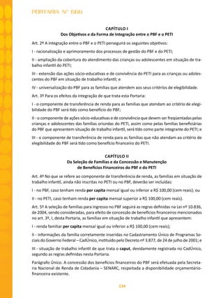 134
PORTARIA Nº 666
CAPÍTULO I
Dos Objetivos e da Forma de Integração entre o PBF e o PETI
Art. 2º A integração entre o PBF e o PETI perseguirá os seguintes objetivos:
I - racionalização e aprimoramento dos processos de gestão do PBF e do PETI;
II - ampliação da cobertura do atendimento das crianças ou adolescentes em situação de tra-
balho infantil do PETI;
III - extensão das ações sócio-educativas e de convivência do PETI para as crianças ou adoles-
centes do PBF em situação de trabalho infantil; e
IV - universalização do PBF para as famílias que atendem aos seus critérios de elegibilidade.
Art. 3º Para os efeitos da integração de que trata esta Portaria:
I - o componente de transferência de renda para as famílias que atendam ao critério de elegi-
bilidade do PBF será tido como benefício do PBF;
II - o componente de ações sócio-educativas e de convivência que devem ser freqüentadas pelas
crianças e adolescentes das famílias oriundas do PETI, assim como pelas famílias beneficiárias
do PBF que apresentem situação de trabalho infantil, será tido como parte integrante do PETI; e
III - o componente de transferência de renda para as famílias que não atendam ao critério de
elegibilidade do PBF será tido como benefício financeiro do PETI.
CAPÍTULO II
Da Seleção de Famílias e da Concessão e Manutenção
de Benefícios Financeiros do PBF e do PETI
Art. 4º No que se refere ao componente de transferência de renda, as famílias em situação de
trabalho infantil, ainda não inscritas no PETI ou no PBF, deverão ser incluídas:
I - no PBF, caso tenham renda per capita mensal igual ou inferior a R$ 100,00 (cem reais); ou
II - no PETI, caso tenham renda per capita mensal superior a R$ 100,00 (cem reais).
Art. 5º A seleção de famílias para ingresso no PBF seguirá as regras definidas na Lei nº 10.836,
de 2004, sendo consideradas, para efeito de concessão de benefícios financeiros mencionados
no art. 3º, I, desta Portaria, as famílias em situação de trabalho infantil que apresentem:
I - renda familiar per capita mensal igual ou inferior a R$ 100,00 (cem reais);
II - informações da família corretamente inseridas no Cadastramento Único de Programas So-
ciais do Governo Federal – CadÚnico, instituído pelo Decreto nº 3.877, de 24 de julho de 2001; e
III - situação de trabalho infantil de que trata o caput, devidamente registrada no CadÚnico,
segundo as regras definidas nesta Portaria.
Parágrafo Único. A concessão dos benefícios financeiros do PBF será efetuada pela Secreta-
ria Nacional de Renda de Cidadania – SENARC, respeitada a disponibilidade orçamentário-
financeira existente.
 