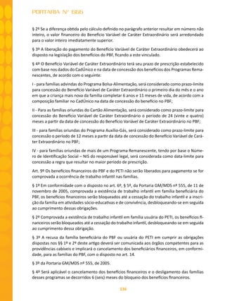 136
PORTARIA Nº 666
§ 2º Se a diferença obtida pelo cálculo definido no parágrafo anterior resultar em número não
inteiro, o valor financeiro do Benefício Variável de Caráter Extraordinário será arredondado
para o valor inteiro imediatamente superior.
§ 3º A liberação do pagamento do Benefício Variável de Caráter Extraordinário obedecerá ao
disposto na legislação dos benefícios do PBF, ficando a este vinculado.
§ 4º O Benefício Variável de Caráter Extraordinário terá seu prazo de prescrição estabelecido
com base nos dados do CadÚnico e na data de concessão dos benefícios dos Programas Rema-
nescentes, de acordo com o seguinte:
I - para famílias advindas do Programa Bolsa-Alimentação, será considerado como prazo-limite
para concessão do Benefício Variável de Caráter Extraordinário o primeiro dia do mês e o ano
em que a criança mais nova da família completar 6 anos e 11 meses de vida, de acordo com a
composição familiar no CadÚnico na data de concessão do benefício no PBF;
II - Para as famílias oriundas do Cartão Alimentação, será considerado como prazo-limite para
concessão do Benefício Variável de Caráter Extraordinário o período de 24 (vinte e quatro)
meses a partir da data de concessão do Benefício Variável de Caráter Extraordinário no PBF;
III - para famílias oriundas do Programa Auxílio-Gás, será considerado como prazo-limite para
concessão o período de 12 meses a partir da data de concessão do Benefício Variável de Cará-
ter Extraordinário no PBF;
IV - para famílias oriundas de mais de um Programa Remanescente, tendo por base o Núme-
ro de Identificação Social – NIS do responsável legal, será considerada como data-limite para
concessão a regra que resultar no maior período de prescrição.
Art. 9º Os benefícios financeiros do PBF e do PETI não serão liberados para pagamento se for
comprovada a ocorrência de trabalho infantil nas famílias.
§ 1º Em conformidade com o disposto no art. 6º, § 5º, da Portaria GM/MDS nº 555, de 11 de
novembro de 2005, comprovada a existência de trabalho infantil em família beneficiária do
PBF, os benefícios financeiros serão bloqueados até a cessação do trabalho infantil e a inscri-
ção da família em atividades sócio-educativas e de convivência, desbloqueando-se em seguida
ao cumprimento dessas obrigações.
§ 2º Comprovada a existência de trabalho infantil em família usuária do PETI, os benefícios fi-
nanceiros serão bloqueados até a cessação do trabalho infantil, desbloqueando-se em seguida
ao cumprimento dessa obrigação.
§ 3º A recusa da família beneficiária do PBF ou usuária do PETI em cumprir as obrigações
dispostas nos §§ 1º e 2º deste artigo deverá ser comunicada aos órgãos competentes para as
providências cabíveis e implicará o cancelamento dos beneficiários financeiros, em conformi-
dade, para as famílias do PBF, com o disposto no art. 14.
§ 3º da Portaria GM/MDS nº 555, de 2005.
§ 4º Será aplicável o cancelamento dos benefícios financeiros e o desligamento das famílias
desses programas se decorridos 6 (seis) meses do bloqueio dos benefícios financeiros.
 