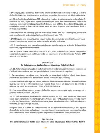 137
PORTARIA Nº 666
§ 5º Comprovada a existência de trabalho infantil em família beneficiária do PBF, o cadastro
da família deverá ser imediatamente atualizado segundo o disposto no art. 11 desta Portaria.
Art. 10. A família beneficiária do PBF não poderá receber simultaneamente os benefícios fi-
nanceiros do PETI, sejam estes operacionalizados por meio da Caixa Econômica Federal ou
mediante convênios firmados pelos entes federados com o FNAS, devendo ser bloqueado ou
cancelado o benefício financeiro de menor valor, por parte do gestor que identificar a duplici-
dade de pagamentos.
§ 1º Na hipótese dos valores pagos em duplicidade no PBF e no PETI serem iguais, o bloqueio
ou o cancelamento será aplicável ao benefício financeiro do PETI.
§ 2º O bloqueio será cabível quando houver indício de acúmulo de benefícios financeiros, re-
gistrado formalmente a partir de auditoria ou fiscalização realizadas.
§ 3º O cancelamento será cabível quando houver a confirmação do acúmulo de benefícios
financeiros, registrada formalmente.
§ 4º No que se refere ao disposto nos §§ 2º e 3º, caso os benefícios a serem bloqueados
ou cancelados pertençam ao PBF, deverão ser observados procedimentos da Portaria GM/
MDS nº 555, de 2005.
CAPÍTULO III
Do Cadastramento das Famílias em Situação de Trabalho Infantil
Art. 11. As famílias em situação de trabalho infantil deverão ter suas informações inseridas no
CadÚnico, atentando-se para obrigatoriedade do preenchimento do seguinte:
I - Para as crianças ou adolescentes da família em situação de trabalho infantil deverão ser
preenchidas as informações do campo nº 270 do formulário do CadÚnico;
II - Para o responsável legal da família, definido preferencialmente como a mulher de idade
igual ou superior a 16 (dezesseis) anos, o registro de ao menos um documento de emissão e
controle nacional, notadamente o CPF ou o Título de Eleitor; e
III - Para o domicílio e todas as pessoas da família, o preenchimento de todos os campos obri-
gatórios do formulário do CadÚnico.
Art. 12. Nos municípios onde residam famílias usuárias do PETI cujos benefícios financeiros
sejam operacionalizados mediante convênio firmado pelo FNAS, as Prefeituras deverão inserir
as informações relativas a cada família em situação de trabalho infantil no CadÚnico, obrigato-
riamente, até 31 de março de 2006.
Parágrafo único. A SENARC e a SNAS definirão, em ato administrativo conjunto, a data a partir
da qual não serão mais realizados os repasses financeiros previstos nos convênios firmados
pelo FNAS com os entes federados para o pagamento de benefícios financeiros do PETI.
CAPÍTULO IV
Das Condicionalidades do PBF e das Atividades Sócio-educativas e de Convivência do PETI
 