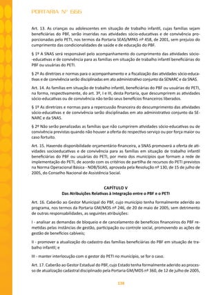 138
PORTARIA Nº 666
Art. 13. As crianças ou adolescentes em situação de trabalho infantil, cujas famílias sejam
beneficiárias do PBF, serão inseridas nas atividades sócio-educativas e de convivência pro-
porcionadas pelo PETI, nos termos da Portaria SEAS/MPAS nº 458, de 2001, sem prejuízo do
cumprimento das condicionalidades de saúde e de educação do PBF.
§ 1º A SNAS será responsável pelo acompanhamento do cumprimento das atividades sócio-
-educativas e de convivência para as famílias em situação de trabalho infantil beneficiárias do
PBF ou usuárias do PETI.
§ 2º As diretrizes e normas para o acompanhamento e a fiscalização das atividades sócio-educa-
tivas e de convivência serão disciplinadas em ato administrativo conjunto da SENARC e da SNAS.
Art. 14. As famílias em situação de trabalho infantil, beneficiárias do PBF ou usuárias do PETI,
na forma, respectivamente, do art. 3º, I e III, desta Portaria, que descumprirem as atividades
sócio-educativas ou de convivência não terão seus benefícios financeiros liberados.
§ 1º As diretrizes e normas para a repercussão financeira do descumprimento das atividades
sócio-educativas e de convivência serão disciplinadas em ato administrativo conjunto da SE-
NARC e da SNAS.
§ 2º Não serão penalizadas as famílias que não cumprirem atividades sócio-educativas ou de
convivência previstas quando não houver a oferta do respectivo serviço ou por força maior ou
caso fortuito.
Art. 15. Havendo disponibilidade orçamentário-financeira, a SNAS promoverá a oferta de ati-
vidades socioeducativas e de convivência para as famílias em situação de trabalho infantil
beneficiárias do PBF ou usuárias do PETI, por meio dos municípios que formam a rede de
implementação do PETI, de acordo com os critérios de partilha de recursos do PETI previstos
na Norma Operacional Básica - NOB/SUAS, aprovada pela Resolução nº 130, de 15 de julho de
2005, do Conselho Nacional de Assistência Social.
CAPÍTULO V
Das Atribuições Relativas à Integração entre o PBF e o PETI
Art. 16. Caberão ao Gestor Municipal do PBF, cujo município tenha formalmente aderido ao
programa, nos termos da Portaria GM/MDS nº 246, de 20 de maio de 2005, sem detrimento
de outras responsabilidades, as seguintes atribuições:
I - analisar as demandas de bloqueio e de cancelamento de benefícios financeiros do PBF re-
metidas pelas instâncias de gestão, participação ou controle social, promovendo as ações de
gestão de benefícios cabíveis;
II - promover a atualização do cadastro das famílias beneficiárias do PBF em situação de tra-
balho infantil; e
III - manter interlocução com o gestor do PETI no município, se for o caso.
Art. 17. Caberão ao Gestor Estadual do PBF, cujo Estado tenha formalmente aderido ao proces-
so de atualização cadastral disciplinado pela Portaria GM/MDS nº 360, de 12 de julho de 2005,
 