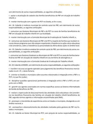 139
PORTARIA Nº 666
sem detrimento de outras responsabilidades, as seguintes atribuições:
I - apoiar a atualização do cadastro das famílias beneficiárias do PBF em situação de trabalho
infantil; e
II - manter interlocução com o gestor do PETI no Estado, se for o caso.
Art. 18. Caberão à instância municipal de controle social do PBF, sem detrimento de outras
responsabilidades, as seguintes atribuições:
I - comunicar aos Gestores Municipais do PBF e do PETI os casos de famílias beneficiárias do
PBF em situação de trabalho infantil em sua localidade;
II - manter interlocução com a Comissão Municipal de Erradicação do Trabalho Infantil; e,
III - comunicar aos Gestores Municipais do PBF e do PETI a respeito de famílias que recebam re-
cursos desses programas que não estejam respeitando a freqüência às ações sócio-educativas
e de convivência, sobre a inexistência ou precariedade da oferta destas ações no âmbito local.
Art. 19. Caberão à instância estadual de controle social do PBF, sem detrimento de outras res-
ponsabilidades, as seguintes atribuições:
I - comunicar aos Gestores Estaduais ou Municipais do PBF e do PETI os casos de famílias bene-
ficiárias do PBF em situação de trabalho infantil em seu território de abrangência; e
II - manter interlocução com a Comissão Estadual de Erradicação do Trabalho Infantil.
Art. 20. Caberão à SENARC, sem detrimento de outras responsabilidades, as seguintes atribuições:
I - transferir recursos ao agente operador para pagamento dos benefícios financeiros mencio-
nados no art. 3º, I, desta Portaria;
II - orientar os Estados e municípios sobre assuntos relacionados à integração entre o PBF e o
PETI, no que lhe couber;
III - disciplinar questões operacionais pertinentes à integração entre o PBF e o PETI, em con-
junto com a SNAS;
IV - garantir aos agentes autorizados em normas específicas acesso ao Sistema Informatizado
de Gestão de Benefícios do PBF;
V - realizar a repercussão do descumprimento das atividades sócio-educativas e de convivên-
cia nos benefícios financeiros das famílias em situação de trabalho infantil beneficiárias do
PBF, segundo normas vigentes e informações encaminhadas pela SNAS;
VI - promover o intercâmbio de experiências entre os Estados e municípios, divulgando-as em
âmbito nacional; e
VII - acompanhar o desenvolvimento das atividades realizadas pelos gestores do PBF nos Es-
tados e municípios.
Art. 21. Caberão ao Gestor Municipal do PETI, sem prejuízo de outras responsabilidades, as
 
