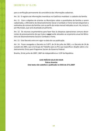 14
DECRETO Nº 6.135
para a verificação permanente da consistência das informações cadastrais.
Art. 10. O registro de informações inverídicas no CadÚnico invalidará o cadastro da família.
Art. 11. Com o objetivo de orientar os Municípios sobre o quantitativo de famílias a serem
cadastradas, o Ministério do Desenvolvimento Social e Combate à Fome tornará disponível a
estimativa do número de famílias com os perfis de renda mensal indicados no art. 4o, inciso II,
por Município, que será atualizada anualmente.
Art. 12. Os recursos orçamentários para fazer face às despesas operacionais comuns decor-
rentes do processamento de que trata o caput serão alocados ao orçamento anual do Minis-
tério de Desenvolvimento Social e Combate à Fome.
Art. 13. Este Decreto entra em vigor na data de sua publicação.
Art. 14. Ficam revogados o Decreto no 3.877, de 24 de julho de 2001, e o Decreto de 24 de
outubro de 2001, que cria Grupo de Trabalho para os fins que especifica e dispõe sobre o Ca-
dastramento Único para Programas Sociais do Governo Federal.
Brasília, 26 de junho de 2007; 186º da Independência e 119º da República.
LUIZ INÁCIO LULA DA SILVA
Patrus Ananias
Este texto não substitui o publicado no DOU de 27.6.2007
 