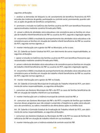 140
PORTARIA Nº 666
seguintes atribuições:
I - analisar as demandas de bloqueio ou de cancelamento de benefícios financeiros do PETI
oriundas das instâncias de gestão, participação ou controle social, promovendo, quando cabí-
vel, as ações de gestão de benefícios competentes;
II - promover a inclusão no CadÚnico das famílias usuárias do PETI com benefícios financeiros
operacionalizados mediante convênio firmado pelo FNAS;
III - prover a oferta de atividades sócio-educativas e de convivência para as famílias em situa-
ção de trabalho infantil beneficiárias do PBF ou usuárias do PETI, segundo a legislação vigente;
IV - encaminhar à SNAS o resultado do acompanhamento das atividades sócio-educativas e de
convivência para as famílias em situação de trabalho infantil beneficiárias do PBF ou usuárias
do PETI, segundo normas vigentes; e
V - manter interlocução com o gestor do PBF no Município, se for o caso.
Art. 22. Caberão ao Gestor Estadual do PETI, sem detrimento de outras responsabilidades, as
seguintes atribuições:
I - apoiar a inclusão no CadÚnico das famílias usuárias do PETI com benefícios financeiros ope-
racionalizados mediante convênio firmado pelo FNAS;
II - prover a oferta de atividades sócio-educativas e de convivência para as famílias em situação
de trabalho infantil beneficiárias do PBF ou usuárias do PETI, segundo a legislação vigente;
III - encaminhar à SNAS o resultado do acompanhamento das atividades sócio-educativas e de
convivência para as famílias em situação de trabalho infantil beneficiárias do PBF ou usuárias
do PETI, segundo normas vigentes; e
IV - manter interlocução com o gestor do PBF no Estado.
Art. 23. Caberão à Comissão Municipal de Erradicação do Trabalho Infantil do PETI, sem detri-
mento de outras responsabilidades, as seguintes atribuições:
I - comunicar aos Gestores Municipais do PBF e do PETI os casos de famílias beneficiárias do
PBF em situação de trabalho infantil em sua localidade;
II - manter interlocução com a instância municipal de controle social do PBF; e
III - comunicar aos Gestores Municipais do PBF e do PETI a respeito de famílias que recebam
recursos desses programas que não estejam cumprindo a freqüência às ações sócio-educati-
vas e de convivência, ou sobre a inexistência de oferta destas ações no âmbito local.
Art. 24. Caberão à Comissão Estadual de Erradicação do Trabalho Infantil do PETI, sem detri-
mento de outras responsabilidades, as seguintes atribuições:
I - comunicar aos Gestores Estaduais ou Municipais do PBF e do PETI os casos de famílias be-
neficiárias do PBF em situação de trabalho infantil em sua localidade; e
II - manter interlocução com a instância estadual de controle social do PBF.
 