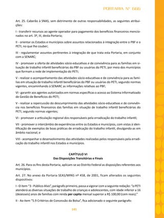 141
PORTARIA Nº 666
Art. 25. Caberão à SNAS, sem detrimento de outras responsabilidades, as seguintes atribui-
ções:
I - transferir recursos ao agente operador para pagamento dos benefícios financeiros mencio-
nados no art. 3º, III, desta Portaria;
II - orientar os Estados e municípios sobre assuntos relacionados à integração entre o PBF e o
PETI, no que lhe couber;
III - regulamentar assuntos pertinentes à integração de que trata esta Portaria, em conjunto
com a SENARC;
IV - promover a oferta de atividades sócio-educativas e de convivência para as famílias em si-
tuação de trabalho infantil beneficiárias do PBF ou usuárias do PETI, por meio dos municípios
que formam a rede de implementação do PETI;
V - realizar o acompanhamento das atividades sócio-educativas e de convivência para as famí-
lias em situação de trabalho infantil beneficiárias do PBF ou usuárias do PETI, segundo normas
vigentes, encaminhando à SENARC as informações relativas ao PBF;
VI - garantir aos agentes autorizados em normas específicas o acesso ao Sistema Informatizado
de Gestão de Benefícios do PETI;
V - realizar a repercussão do descumprimento das atividades sócio-educativas e de convivên-
cia nos benefícios financeiros das famílias em situação de trabalho infantil beneficiárias do
PETI, segundo normas vigentes;
VI - promover a articulação regional dos responsáveis pela erradicação do trabalho infantil;
VII - promover o intercâmbio de experiências entre os Estados e municípios, com vistas à iden-
tificação de exemplos de boas práticas de erradicação do trabalho infantil, divulgando-as em
âmbito nacional; e
VIII - acompanhar o desenvolvimento das atividades realizadas pelos responsáveis pela erradi-
cação do trabalho infantil nos Estados e municípios.
CAPÍTULO VI
Das Disposições Transitórias e Finais
Art. 26. Para os fins desta Portaria, aplicam-se ao Distrito Federal as disposições referentes aos
municípios.
Art. 27. No anexo da Portaria SEAS/MPAS nº 458, de 2001, ficam alterados os seguintes
dispositivos:
I - O item “3 - Público-Alvo”, parágrafo primeiro, passa a vigorar com a seguinte redação: “o PETI
atenderá as diversas situações de trabalho de crianças e adolescentes, com idade inferior a 16
(dezesseis) anos de famílias com renda per capita mensal superior a R$ 100,00 (cem reais).”
II - Ao item “5.9 Critérios de Concessão da Bolsa”, fica adicionado o seguinte parágrafo:
 