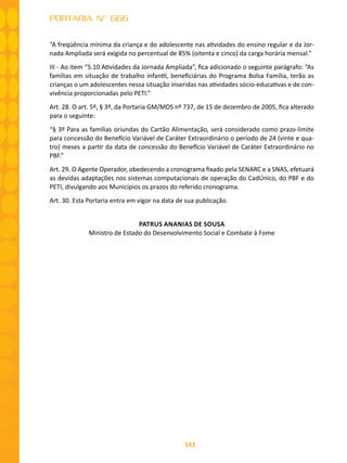 142
PORTARIA Nº 666
“A freqüência mínima da criança e do adolescente nas atividades do ensino regular e da Jor-
nada Ampliada será exigida no percentual de 85% (oitenta e cinco) da carga horária mensal.”
III - Ao item “5.10 Atividades da Jornada Ampliada”, fica adicionado o seguinte parágrafo: “As
famílias em situação de trabalho infantil, beneficiárias do Programa Bolsa Família, terão as
crianças o um adolescentes nessa situação inseridas nas atividades sócio-educativas e de con-
vivência proporcionadas pelo PETI.”
Art. 28. O art. 5º, § 3º, da Portaria GM/MDS nº 737, de 15 de dezembro de 2005, fica alterado
para o seguinte:
“§ 3º Para as famílias oriundas do Cartão Alimentação, será considerado como prazo-limite
para concessão do Benefício Variável de Caráter Extraordinário o período de 24 (vinte e qua-
tro) meses a partir da data de concessão do Benefício Variável de Caráter Extraordinário no
PBF.”
Art. 29. O Agente Operador, obedecendo a cronograma fixado pela SENARC e a SNAS, efetuará
as devidas adaptações nos sistemas computacionais de operação do CadÚnico, do PBF e do
PETI, divulgando aos Municípios os prazos do referido cronograma.
Art. 30. Esta Portaria entra em vigor na data de sua publicação.
PATRUS ANANIAS DE SOUSA
Ministro de Estado do Desenvolvimento Social e Combate à Fome
 