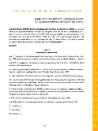 143
PORTARIA Nº 341, DE 07 DE OUTUBRO DE 2008
Dispõe sobre procedimentos operacionais necessá-
rios ao ingresso de famílias no Programa Bolsa Família.
O MINISTRO DE ESTADO DO DESENVOLVIMENTO SOCIAL E COMBATE À FOME, no uso das
atribuições que lhe conferem o inciso II do parágrafo único do art. 87 da Constituição, a alí-
nea “h” do inciso II do art. 27 da Lei 10.683, de 28 de maio de 2003, o inciso VIII do art. 1º do
Decreto n.º 5.550, de 22 de setembro de 2005, e os arts. 1º e 21 do Decreto 5.209, de 17 de
setembro de 2004 e tendo em vista o disposto no item 2.1 do Acórdão n.º 60/2008 do Tribunal
de Contas da União, proferido nos autos do TC n.º 022.093/2006-5,
RESOLVE:
Seção I
Disposições Preliminares
Art. 1º Disciplinar as atividades operacionais para ingresso de famílias no Programa Bolsa Famí-
lia – PBF realizadas, periodicamente, pela Secretaria Nacional de Renda de Cidadania – Senarc.
Art. 2º A realização das atividades operacionais para ingresso de famílias no Programa Bolsa
Família – PBF dependerá de:
I – cadastramento prévio das famílias no Cadastro Único para Programas Sociais do Governo
Federal – CadÚnico, regido pelo Decreto nº 6.135, de 26 de junho de 2007;
II – disponibilidade orçamentária e financeira, segundo a Lei Orçamentária Anual em vigor; e
III – existência de estimativa de famílias pobres nos municípios, calculada a partir de dados do
Instituto Brasileiro de Geografia e Estatística – IBGE, sem prejuízo de análise e estudos formu-
lados por outras instituições do Governo Federal.
§ 1º Fica definida como cobertura do PBF, em determinado município ou estado, a divisão en-
tre o número de famílias beneficiárias do PBF e o número estimado de famílias pobres daquela
Unidade Federativa, obtido conforme o inciso III.
§ 2º O cadastramento das famílias no CadÚnico não implica ingresso no PBF.
Art. 3º Constituem processos operacionais necessários ao ingresso de famílias no PBF:
I – habilitação;
II – seleção; e
III - concessão.
 