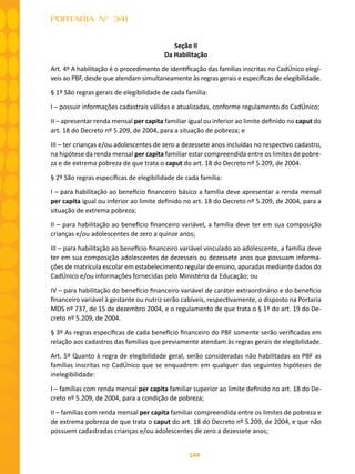144
PORTARIA N° 341
Seção II
Da Habilitação
Art. 4º A habilitação é o procedimento de identificação das famílias inscritas no CadÚnico elegí-
veis ao PBF, desde que atendam simultaneamente às regras gerais e específicas de elegibilidade.
§ 1º São regras gerais de elegibilidade de cada família:
I – possuir informações cadastrais válidas e atualizadas, conforme regulamento do CadÚnico;
II – apresentar renda mensal per capita familiar igual ou inferior ao limite definido no caput do
art. 18 do Decreto nº 5.209, de 2004, para a situação de pobreza; e
III – ter crianças e/ou adolescentes de zero a dezessete anos incluídas no respectivo cadastro,
na hipótese da renda mensal per capita familiar estar compreendida entre os limites de pobre-
za e de extrema pobreza de que trata o caput do art. 18 do Decreto nº 5.209, de 2004.
§ 2º São regras específicas de elegibilidade de cada família:
I – para habilitação ao benefício financeiro básico a família deve apresentar a renda mensal
per capita igual ou inferior ao limite definido no art. 18 do Decreto nº 5.209, de 2004, para a
situação de extrema pobreza;
II – para habilitação ao benefício financeiro variável, a família deve ter em sua composição
crianças e/ou adolescentes de zero a quinze anos;
III – para habilitação ao benefício financeiro variável vinculado ao adolescente, a família deve
ter em sua composição adolescentes de dezesseis ou dezessete anos que possuam informa-
ções de matrícula escolar em estabelecimento regular de ensino, apuradas mediante dados do
CadÚnico e/ou informações fornecidas pelo Ministério da Educação; ou
IV – para habilitação do benefício financeiro variável de caráter extraordinário e do benefício
financeiro variável à gestante ou nutriz serão cabíveis, respectivamente, o disposto na Portaria
MDS nº 737, de 15 de dezembro 2004, e o regulamento de que trata o § 1º do art. 19 do De-
creto nº 5.209, de 2004.
§ 3º As regras específicas de cada benefício financeiro do PBF somente serão verificadas em
relação aos cadastros das famílias que previamente atendam às regras gerais de elegibilidade.
Art. 5º Quanto à regra de elegibilidade geral, serão consideradas não habilitadas ao PBF as
famílias inscritas no CadÚnico que se enquadrem em qualquer das seguintes hipóteses de
inelegibilidade:
I – famílias com renda mensal per capita familiar superior ao limite definido no art. 18 do De-
creto nº 5.209, de 2004, para a condição de pobreza;
II – famílias com renda mensal per capita familiar compreendida entre os limites de pobreza e
de extrema pobreza de que trata o caput do art. 18 do Decreto nº 5.209, de 2004, e que não
possuem cadastradas crianças e/ou adolescentes de zero a dezessete anos;
 
