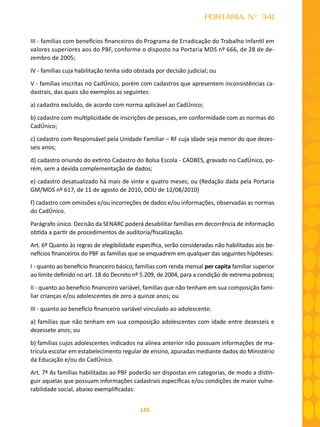 145
PORTARIA N° 341
III - famílias com benefícios financeiros do Programa de Erradicação do Trabalho Infantil em
valores superiores aos do PBF, conforme o disposto na Portaria MDS nº 666, de 28 de de-
zembro de 2005;
IV - famílias cuja habilitação tenha sido obstada por decisão judicial; ou
V - famílias inscritas no CadÚnico, porém com cadastros que apresentem inconsistências ca-
dastrais, das quais são exemplos as seguintes:
a) cadastro excluído, de acordo com norma aplicável ao CadÚnico;
b) cadastro com multiplicidade de inscrições de pessoas, em conformidade com as normas do
CadÚnico;
c) cadastro com Responsável pela Unidade Familiar – RF cuja idade seja menor do que dezes-
seis anos;
d) cadastro oriundo do extinto Cadastro do Bolsa Escola - CADBES, gravado no CadÚnico, po-
rém, sem a devida complementação de dados;
e) cadastro desatualizado há mais de vinte e quatro meses; ou (Redação dada pela Portaria
GM/MDS nº 617, de 11 de agosto de 2010, DOU de 12/08/2010)
f) cadastro com omissões e/ou incorreções de dados e/ou informações, observadas as normas
do CadÚnico.
Parágrafo único. Decisão da SENARC poderá desabilitar famílias em decorrência de informação
obtida a partir de procedimentos de auditoria/fiscalização.
Art. 6º Quanto às regras de elegibilidade específica, serão consideradas não habilitadas aos be-
nefícios financeiros do PBF as famílias que se enquadrem em qualquer das seguintes hipóteses:
I - quanto ao benefício financeiro básico, famílias com renda mensal per capita familiar superior
ao limite definido no art. 18 do Decreto nº 5.209, de 2004, para a condição de extrema pobreza;
II - quanto ao benefício financeiro variável, famílias que não tenham em sua composição fami-
liar crianças e/ou adolescentes de zero a quinze anos; ou
III - quanto ao benefício financeiro variável vinculado ao adolescente:
a) famílias que não tenham em sua composição adolescentes com idade entre dezesseis e
dezessete anos; ou
b) famílias cujos adolescentes indicados na alínea anterior não possuam informações de ma-
trícula escolar em estabelecimento regular de ensino, apuradas mediante dados do Ministério
da Educação e/ou do CadÚnico.
Art. 7º As famílias habilitadas ao PBF poderão ser dispostas em categorias, de modo a distin-
guir aquelas que possuam informações cadastrais específicas e/ou condições de maior vulne-
rabilidade social, abaixo exemplificadas:
 