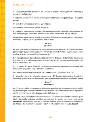 146
PORTARIA N° 341
I – cadastros habilitados de famílias em situação de trabalho infantil, conforme informações
constantes do CadÚnico;
II - cadastros habilitados de famílias com integrantes libertos de situação análoga a de trabalho
escravo;
III - cadastros habilitados de famílias quilombolas;
IV - cadastros habilitados de famílias indígenas;
V – cadastros habilitados de famílias residentes em municípios ou estados constantes de ter-
mos de cooperação, conforme o disposto no art. 12 do Decreto nº 5.209, de 2004; ou
VI – cadastros habilitados de famílias beneficiárias de Programas Remanescentes, definidos na
forma do § 1º do art. 3º do Decreto nº 5.209, de 2004.
Seção III
Da Seleção
Art. 8º A seleção é o procedimento de definição da quantidade máxima de famílias habilitadas
por município que poderão ingressar no PBF em determinada folha de pagamento, mediante
a aplicação de sucessivos critérios de priorização.
§ 1º A seleção se dará de modo automático no Sistema de Gestão de Benefícios, classificando
em ordem de prioridade as categorias de que trata o art. 7º, assim como os municípios com
menor cobertura do PBF.
§ 2º O Sistema de Gestão de Benefícios utilizará quaisquer dos seguintes parâmetros de prio-
rização, sem prejuízo da adição de outros pela Senarc:
I – a ordenação das categorias de que trata o caput do art. 7º desta Portaria; ou
II – a fixação, a partir das categorias tratadas no art. 7º, da quantidade máxima de cadastros
habilitados que poderão ser selecionados para uma determinada folha de pagamento do PBF.
Seção IV
Da Concessão
Art. 9º A concessão é o processo operacional que, vinculado aos limites quantitativos obtidos
a partir da seleção, permite identificar individualmente cada uma das famílias que ingressarão
no PBF em determinada folha de pagamentos do Programa.
Parágrafo único. Havendo excedente municipal de cadastros habilitados face ao limite quan-
titativo da seleção, será dada prioridade aos cadastros das famílias com menor renda mensal
per capita e maior número de crianças e adolescentes de zero a dezessete anos, sem prejuízo
da utilização dos mecanismos previstos no § 1º do art. 18 do Decreto nº 5.209, de 2004.
 