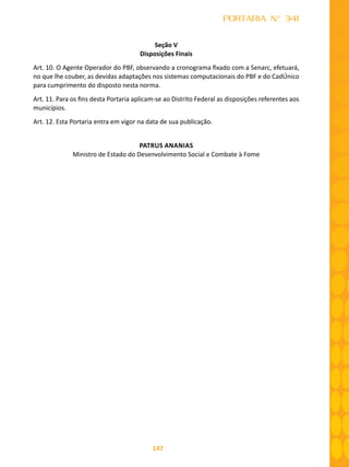 147
PORTARIA N° 341
Seção V
Disposições Finais
Art. 10. O Agente Operador do PBF, observando a cronograma fixado com a Senarc, efetuará,
no que lhe couber, as devidas adaptações nos sistemas computacionais do PBF e do CadÚnico
para cumprimento do disposto nesta norma.
Art. 11. Para os fins desta Portaria aplicam-se ao Distrito Federal as disposições referentes aos
municípios.
Art. 12. Esta Portaria entra em vigor na data de sua publicação.
PATRUS ANANIAS
Ministro de Estado do Desenvolvimento Social e Combate à Fome
 