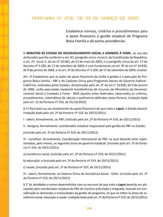 148
PORTARIA Nº 256, DE 19 DE MARÇO DE 2010
Estabelece normas, critérios e procedimentos para
o apoio financeiro à gestão estadual do Programa
Bolsa Família e dá outras providências.
O MINISTRO DE ESTADO DO DESENVOLVIMENTO SOCIAL E COMBATE À FOME, no uso das
atribuições que lhe conferem o art. 87, parágrafo único, inciso II, da Constituição da República,
o art. 27, inciso II, da Lei nº 10.683, de 23 de maio de 2003, e o parágrafo único do art. 17 do
Decreto nº 5.209, de 17 de setembro de 2004, e com fundamento no art. 8º da Lei nº 10.836,
de 9 de janeiro de 2004, e no art. 2º do Decreto nº 5.209, de 17 de setembro de 2004; resolve:
Art. 1º Estabelecer que as ações de apoio financeiro da União à gestão e à execução do Pro-
grama Bolsa Família - PBF e do Cadastro Único para Programas Sociais do Governo Federal -
CadÚnico, realizadas pelos Estados, disciplinadas pelo art. 8° da Lei n° 10.836, de 9 de janeiro
de 2004, serão executadas mediante transferências de recursos do Ministério do Desenvol-
vimento Social e Combate à Fome - MDS àqueles entes federados, observados os critérios,
procedimentos, sistemáticas de cálculo e parâmetros definidos nesta Portaria. (redação dada
pelo art. 15 da Portaria nº 754, de 25/10/2010)
§ 1º Para fazer jus ao recebimento do apoio financeiro de que trata o caput, o Estado deverá:
(redação dada pelo art. 2º da Portaria nº 319, de 29/11/2011).
I - aderir, formalmente, ao PBF; (incluído pelo art. 2º da Portaria nº 319, de 29/11/2011)
II - designar, formalmente, coordenador estadual responsável pela gestão do PBF no Estado;
(incluído pelo art. 2º da Portaria nº 319, de 29/11/2011)
III - constituir, formalmente, Coordenação Intersetorial do PBF, na qual deverão estar repre-
sentadas, pelo menos, as seguintes áreas do governo estadual: (incluído pelo art. 2º da Porta-
ria nº 319, de 29/11/2011)
a) assistência social; (incluído pelo art. 2º da Portaria nº 319, de 29/11/2011)
b) educação; e (incluído pelo art. 2º da Portaria nº 319, de 29/11/2011)
c) saúde; (incluído pelo art. 2º da Portaria nº 319, de 29/11/2011)
IV - aderir, formalmente, ao Sistema Único de Assistência Social - SUAS. (incluído pelo art. 2º
da Portaria nº 319, de 29/11/2011)
§ 2° As atividades a serem desenvolvidas com os recursos de que trata o caput deverão ser pla-
nejadas pelo coordenador estadual do PBF, de maneira articulada e integrada, levando em con-
sideração as demandas e necessidades da gestão do programa, no que se refere às áreas de as-
sistência social, educação e saúde. (redação dada pelo art. 2º da Portaria nº 319, de 29/11/2011)
 