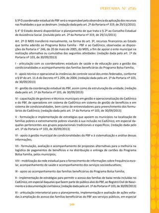 149
PORTARIA Nº 256
§3ºOcoordenadorestadualdoPBFseráoresponsávelpelaobservânciadaaplicaçãodosrecursos
nas finalidades a que se destinam. (redação dada pelo art. 2º da Portaria nº 319, de 29/11/2011).
§ 4° O Estado deverá disponibilizar o planejamento de que trata o § 2º ao Conselho Estadual
de Assistência Social. (incluído pelo art. 2º da Portaria nº 319, de 29/11/2011)
Art. 2º O MDS transferirá mensalmente, na forma do art. 3º, recursos financeiros ao Estado
que tenha aderido ao Programa Bolsa Família - PBF e ao CadÚnico, observadas as disposi-
ções da Portaria n° 246, de 20 de maio de 2005, do MDS, a fim de apoiar o ente municipal na
realização alternativa ou cumulativa das seguintes atividades: (redação dada pelo art. 1º da
Portaria nº 103, de 30/09/2013)
I - articulação com os coordenadores estaduais de saúde e de educação para a gestão das
condicionalidades e acompanhamento das famílias beneficiárias do Programa Bolsa Família;
II - apoio técnico e operacional às instâncias de controle social dos entes federados, conforme
o § 6º do art. 11-A do Decreto nº 5.209, de 2004; (redação dada pelo art. 1º da Portaria nº 103,
de 30/09/2013)
III - gestão da coordenação estadual do PBF, assim como da estruturação da unidade; (redação
dada pelo art. 1º da Portaria nº 103, de 30/09/2013)
IV - capacitação de gestores e técnicos municipais em gestão e operacionalização do CadÚnico
e do PBF, de operadores em sistema de CadÚnico em sistema de gestão de benefícios e em
sistema de condicionalidades, bem como de entrevistadores para preenchimento dos formu-
lários do CadÚnico; (redação dada pelo art. 1º da Portaria nº 103, de 30/09/2013)
V - formulação e implementação de estratégias que apoiem os municípios na localização de
famílias pobres e extremamente pobres visando à sua inclusão no CadÚnico, em especial da-
quelas pertencentes aos grupos populacionais tradicionais e específicos; (redação dada pelo
art. 1º da Portaria nº 103, de 30/09/2013)
VI - apoio à gestão municipal de condicionalidades do PBF e à sistematização e análise dessas
informações;
VII - formulação, avaliação e acompanhamento de propostas alternativas para a melhoria na
logística de pagamentos de benefícios e na distribuição e entrega de cartões do Programa
Bolsa Família, pelos municípios;
VIII - mobilização da rede estadual para o fornecimento de informações sobre frequência esco-
lar, acompanhamento de saúde e acompanhamento dos serviços socioeducativos;
IX - apoio ao acompanhamento das famílias beneficiárias do Programa Bolsa Família;
X - implementação de estratégias para permitir o acesso das famílias de baixa renda incluídas no
CadÚnico, em especial daquelas que fazem parte do público-alvo do PBF, ao Registro Civil de Nasci-
mentoeàdocumentaçãocivilbásica;(redaçãodadapeloart.1ºdaPortarianº103,de30/09/2013)
XI - articulação intersetorial para o planejamento, implementação e avaliação de ações volta-
das à ampliação do acesso das famílias beneficiárias do PBF aos serviços públicos, em especial
 
