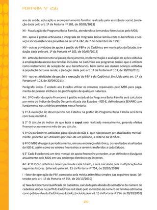 150
PORTARIA Nº 256
aos de saúde, educação e acompanhamento familiar realizado pela assistência social; (reda-
ção dada pelo art. 1º da Portaria nº 103, de 30/09/2013)
XII - fiscalização do Programa Bolsa Família, atendendo a demandas formuladas pelo MDS;
XIII - apoio à gestão articulada e integrada do Programa Bolsa Família com os benefícios e ser-
viços socioassistenciais previstos na Lei n° 8.742, de 7 de dezembro de 1993;
XIV - outras atividades de apoio à gestão do PBF e do CadÚnico em municípios do Estado. (re-
dação dada pelo art. 1º da Portaria nº 103, de 30/09/2013)
XV - articulação intersetorial para o planejamento, implementação e avaliação de ações voltadas
à ampliação do acesso das famílias incluídas no CadÚnico aos programas sociais que o utilizam
como instrumento de seleção de seus beneficiários, bem como aos demais serviços voltados
à população de baixa renda; e (redação dada pelo art. 1º da Portaria nº 103, de 30/09/2013)
XVI - outras atividades de gestão e execução do PBF e do CadÚnico. (incluído pelo art. 1º da
Portaria nº 103, de 30/09/2013).
Parágrafo único. É vedado aos Estados utilizar os recursos repassados pelo MDS para paga-
mento de pessoal efetivo e de gratificações de qualquer natureza.
Art. 3º O valor do apoio financeiro à gestão estadual do Programa Bolsa Família será calculado
por meio do Índice de Gestão Descentralizada dos Estados - IGD-E, definido pela SENARC com
fundamento nos critérios previstos nesta Portaria.
§ 1º A avaliação do desempenho dos Estados na gestão do Programa Bolsa Família será feita
com base no IGD-E.
§ 2° O cálculo do índice de que trata o caput será realizado mensalmente, gerando efeitos
financeiros no mesmo mês de seu cálculo.
§ 3º Os parâmetros utilizados para cálculo do IGD-E, que não possam ser atualizados mensal-
mente, poderão ser utilizados por mais de um período, a critério da SENARC.
§ 4º O MDS divulgará periodicamente, em seu endereço eletrônico, os resultados atualizados
do IGD-E, assim como os valores financeiros a serem transferidos a cada Estado.
§ 5° Cada Estado terá um teto mensal de apoio financeiro a receber, a ser definido e divulgado
anualmente pelo MDS em seu endereço eletrônico na internet.
Art. 4° O IGD-E refletirá o desempenho de cada Estado, e será calculado pela multiplicação dos
seguintes fatores: (alterado pelo art. 15 da Portaria nº 754, de 20/10/2010)
I - fator de operação do PBF, composto pela média aritmética simples das seguintes taxas: (al-
terado pelo art. 15 da Portaria nº 754, de 20/10/2010)
a) Taxa de Cobertura Qualificada de Cadastros, calculada pela divisão do somatório do número de
cadastrosválidosnoperfildoCadÚniconoEstadopelosomatóriodonúmerodefamíliasestimadas
comopúblico-alvodoCadÚniconoEstado;(incluídopeloart.15daPortarianº754,de20/10/2010)
 