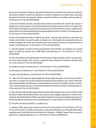 151
PORTARIA Nº 256
b) Taxa de Atualização Cadastral, calculada pela divisão do somatório do número de cadastros
domiciliares válidos no perfil do CadÚnico no Estado atualizados nos últimos dois anos pelo
somatório do número de cadastros válidos no perfil do CadÚnico no Estado; (incluído pelo art.
15 da Portaria nº 754, de 20/10/2010)
c) Taxa de Freqüência Escolar, calculada pela divisão do somatório do número de crianças e
adolescentes, pertencentes a famílias beneficiárias do Programa Bolsa família no Estado, com
informações de freqüência escolar pelo somatório do número total de crianças e adolescentes
pertencentes a famílias beneficiárias do Programa Bolsa Família no Estado; e (incluído pelo art.
15 da Portaria nº 754, de 20/10/2010)
d) Taxa de Acompanhamento da Agenda de Saúde, calculada pela divisão do somatório do
número de famílias com perfil saúde no Estado, com informações de acompanhamento de
condicionalidades de saúde, pelo somatório do número total de famílias com perfil saúde no
Estado. (incluído pelo art. 15 da Portaria nº 754, de 20/10/2010)
II - fator de adesão ao Sistema Único de Assistência Social (SUAS), que expressa se o estado
aderiu ao SUAS, de acordo com a NOB SUAS; (alterado pelo art. 15 da Portaria nº 754, de
20/10/2010)
III- fator de existência de Coordenação Intersetorial do Programa Bolsa Família, na qual deve-
rão estar representadas, pelo menos, as seguintes áreas do governo estadual: (alterado pelo
art. 15 da Portaria nº 754, de 20/10/2010)
a) assistência social; (incluído pelo art. 15 da Portaria nº 754, de 20/10/2010)
b) educação; (incluído pelo art. 15 da Portaria nº 754, de 20/10/2010)
c) saúde; (incluído pelo art. 15 da Portaria nº 754, de 20/10/2010)
IV - fator de informação da apresentação da comprovação de gastos dos recursos do IGD-E,
que indica se o gestor do Fundo Estadual de Assistência Social registrou em sistema informati-
zado disponibilizado pelo Ministério do Desenvolvimento Social e Combate à Fome a mencio-
nada comprovação de gastos ao Conselho Estadual de Assistência Social; e (alterado pelo art.
2º da Portaria nº 319, de 29/11/2011).
V - fator de informação da aprovação total da comprovação de gastos dos recursos do IGD-E pelo
Conselho Estadual de Assistência Social, que indica se este colegiado registrou em sistema infor-
matizado disponibilizado pelo MDS a aprovação integral das contas apresentadas pelo gestor do
Fundo Estadual de Assistência Social. (incluído pelo art. 15 da Portaria nº 754, de 20/10/2010)
§ 1° Para fins do cálculo do IGD-E, consideram-se:
I - cadastro válido: aquele que atende ao previsto no inciso IX do art. 2º da Portaria nº 177, de
16 de junho de 2011, do MDS, observados os requisitos definidos nas Instruções Normativas
expedidas pela Secretaria Nacional de Renda de Cidadania - SENARC, de que trata o seu pará-
grafo único; (redação dada pelo art. 1º da Portaria nº 103, de 30/09/2013)
 