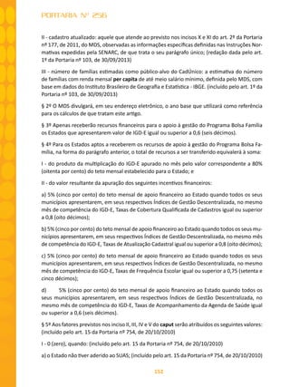 152
PORTARIA Nº 256
II - cadastro atualizado: aquele que atende ao previsto nos incisos X e XI do art. 2º da Portaria
nº 177, de 2011, do MDS, observadas as informações específicas definidas nas Instruções Nor-
mativas expedidas pela SENARC, de que trata o seu parágrafo único; (redação dada pelo art.
1º da Portaria nº 103, de 30/09/2013)
III - número de famílias estimadas como público-alvo do CadÚnico: a estimativa do número
de famílias com renda mensal per capita de até meio salário mínimo, definida pelo MDS, com
base em dados do Instituto Brasileiro de Geografia e Estatística - IBGE. (incluído pelo art. 1º da
Portaria nº 103, de 30/09/2013)
§ 2º O MDS divulgará, em seu endereço eletrônico, o ano base que utilizará como referência
para os cálculos de que tratam este artigo.
§ 3º Apenas receberão recursos financeiros para o apoio à gestão do Programa Bolsa Família
os Estados que apresentarem valor de IGD-E igual ou superior a 0,6 (seis décimos).
§ 4º Para os Estados aptos a receberem os recursos de apoio à gestão do Programa Bolsa Fa-
mília, na forma do parágrafo anterior, o total de recursos a ser transferido equivalerá à soma:
I - do produto da multiplicação do IGD-E apurado no mês pelo valor correspondente a 80%
(oitenta por cento) do teto mensal estabelecido para o Estado; e
II - do valor resultante da apuração dos seguintes incentivos financeiros:
a) 5% (cinco por cento) do teto mensal de apoio financeiro ao Estado quando todos os seus
municípios apresentarem, em seus respectivos Índices de Gestão Descentralizada, no mesmo
mês de competência do IGD-E, Taxas de Cobertura Qualificada de Cadastros igual ou superior
a 0,8 (oito décimos);
b) 5% (cinco por cento) do teto mensal de apoio financeiro ao Estado quando todos os seus mu-
nicípios apresentarem, em seus respectivos Índices de Gestão Descentralizada, no mesmo mês
de competência do IGD-E, Taxas de Atualização Cadastral igual ou superior a 0,8 (oito décimos);
c) 5% (cinco por cento) do teto mensal de apoio financeiro ao Estado quando todos os seus
municípios apresentarem, em seus respectivos Índices de Gestão Descentralizada, no mesmo
mês de competência do IGD-E, Taxas de Frequência Escolar igual ou superior a 0,75 (setenta e
cinco décimos);
d)	 5% (cinco por cento) do teto mensal de apoio financeiro ao Estado quando todos os
seus municípios apresentarem, em seus respectivos Índices de Gestão Descentralizada, no
mesmo mês de competência do IGD-E, Taxas de Acompanhamento da Agenda de Saúde igual
ou superior a 0,6 (seis décimos).
§ 5º Aos fatores previstos nos inciso II, III, IV e V do caput serão atribuídos os seguintes valores:
(incluído pelo art. 15 da Portaria nº 754, de 20/10/2010)
I - 0 (zero), quando: (incluído pelo art. 15 da Portaria nº 754, de 20/10/2010)
a) o Estado não tiver aderido ao SUAS; (incluído pelo art. 15 da Portaria nº 754, de 20/10/2010)
 